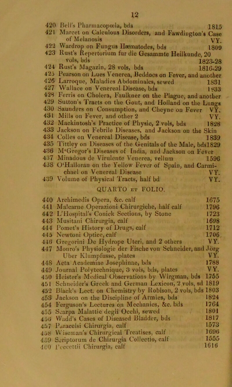 420 Boll’s Pharmacopoeia, bds 1815 421 Marcet on Calculous Disorders, and Fawdiugton’s Case of Melanosis VY. 422 Wardrop on Fungus Hsematodes, bds 1809 423 Rust’s Repertorium fur die Gesammte Heilkunde, 20 vols, bds 1823-28 424 Rust’s Magazin, 28 vols, bds 1816-29 425 Pearson on Lues Venerea, Beddocs on Fever, and another 426 Larroque, Maladies Abdominales, sewed 1831 427 Wallace on Venereal Disease, bds 1^33 428 Ferris on Cholera, Faulkner on the Plague, and another 429 Sutton's Tracts on the Gout, and Holland on the Lungs 430 Saunders on Consumption, and Cheyne on Fever VY. 431 Mills on Fever, and other 2 VY. 432 Mackintosh’s Practice of Physic, 2 vols, bds 1828 433 Jackson on Febrile Diseases, and Jackson on the Skin 434 Colles on Venereal Disease, bds 1839 435 Tittley on Diseases of the Genitals of the Male, bdsl829 436 M‘Gregor’s Diseases of India, and Jackson on Fever 437 Minadous de Virulente Venerea, vellum 1596 438 0‘Halloran on the Yellow Fever of Spain, and Carmi- chael on Venereal Disease VY. 439 Volume of Physical Tracts, half bd VY. QUARTO et FOLIO. 440 Archimedis Opera, &c. calf 1675 441 Malcarne Operazioni Chirurgiche, half calf 1796 442 LTIospital’s Conick Sections, by Stone 1723 443 Musitani Chirurgia, calf 1698 444 Pomet’s History of Drugs, calf 1712 445 Ncwtoni Optice, calf 1706 440 Gregorini l)e Hydrope Uteri, and 2 others VY. 447 Monro’s Physiologie der Fische von Schneider, and Jorg Uber Klumpfusse, plates VY. 448 Acta Academiae Josephinae, bds 1788 449 Journal Polytechnique, 3 vols, bds, plates VY. 450 Ileister’s Medical Observations by Wirgman, bds 1755 451 Schneider’s Greek and German Lexicon, 2 vols, sd 1819 45*2 Black’s Lect. on Chemistry by Robison, 2 vols, bds 1803 453 Jackson on the Discipline of Armies, bds 1824 454 Ferguson’s Lectures on Mechanics, &c. bds 1764 455 Scarpa Malattie degli Ocehi, sewed 1801 450 VVadd’s Cases of Diseased Bladder, bds 1817 457 Paracelsi Chirurgia, calf 1573 458 Wiseman’s Chirurgical Treatises, calf 1690 459 Seriptorum de Chirurgia Collectio, call 1555 460 Pcccettii Chirurgia, calf 1616