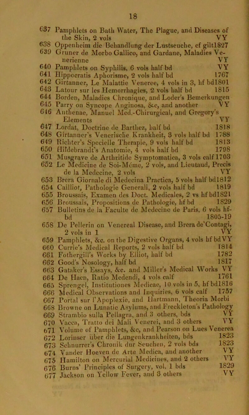 637 Pamphlets on Bath Water, The Plague, and Diseases of the Skin, 2 vols VY 638 Oppenheim die Behandlung der Lustseuche, cf giltl8‘27 639 Gruner de Morbo Gallico, and Gardane, Maladies Ve- nerienne VY G40 Pamphlets on Syphilis, 6 vols half bd VY 041 Hippocratis Aphorisme, 2 vols half bd 1767 642 Girtanner, Le Malattie Veneree, 4 vols in 3, hf bdl80l 643 Latour sur les Hemorrhagies, 2 vols half bd 1815 644 Borden, Maladies Chronique, and Loder’s Bemerkungen 645 Parry on Syncope Anginosa, &.e, and another VY 646 Anthenae, Manuel Med.-Chirurgical, and Gregory’s Elements VY Lordat, Doctrine de Barthcz, half bd 1818 Girtanner’s Venerische Krankheit, 3 vols half bd 1788 Richter’s Specielle Therapie, 9 vols half bd 1813 Hildebrandt’s Anatomie, 4 vols half bd 1798 Musgrave de Arthritide Symptomatica, 3 vols calf 1703 Le Medicine de Soi-Meme, 2 vols, and Lieutaud, Precis de la Medccine, 2 vols VY Brera Giornale di Medecina Practice, 5 vols half bd 1812 Cailliof, Pathologie Generali, 2 vols half bd 1819 Broussais, Examen des Doct. Medicates, 2 vs hfbdl821 Broussais, Propositions de Pathologie, hfbd 1829 Bulletins de la Faculte de Medecine de Paris, 6 vols hf- bd 1805-19 De Pellerin on Venereal Disease, and Brera de’Contagi, 2 vols in 1 VY 659 Pamphlets, &c. on the Digestive Organs, 4 vols hf bdVY G60 Currie’s Medical Reports, 2 vols half bd 1814 661 Fothergill’s Works by Elliot, half bd 1782 662 Good’s Nosology, half bd 1817 663 G a taker’s Essays, &c. and Miller’s Medical M orks VY 664 De Hacn, Ratio Medendi, 4 vols calf 1761 665 Sprengel, Institutiones Medicae, 10 vols in 5, hfbdl8l6 666 Medical Observations and Inquiries, 6 vols calf 1757 667 Portal sur l’Apoplexie, and Hartmann, Theoria Morbi 668 Browne on Lunatic Asylums, and Freekleton’s Pathology 669 Strambio sulla Pellagra, and 3 others, bds V\ 647 648 649 650 651 652 653 654 655 656 657 658 v- acca, Tratto dei Mali Venerei, and 3 others VY 670 671 Volume of Pamphlets, &c, and Pearson on Lues Venerea 672 673 674 675 676 677 Lorinser liber die Lungenkrankheiten, bds 1823 Schnurrer’s Cbronik dur Seuchen, 2 vols bds 1823 Vander Iloeven de Arte Medica, and another V Y Hamilton on Mercurial Medicines, and 2 others VY Burns’ Principles of Surgery, vol. 1 bds 1829 Jackson on Yellow Fever, and 3 others VY