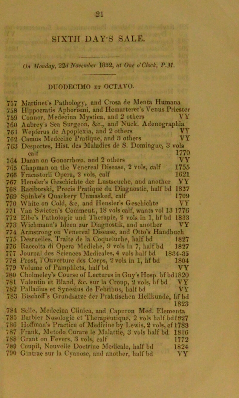 SIXTH DAY’S SALE. On Monday, 22d November 1852, at One o'Clock, P.M. DUODECIMO et OCTAVO. 757 Martinet’s Pathology, ami Crosa <ie Menta Humana 758 Hippocratis Aphorismi, and Ilemarterer’s Venus Priester 759 Connor, Medecina Mystica, and 2 others VY 760 Aubrey’s Sea Surgeon, &c., and Nuck. Adenographia 761 VVepferus de Apoplexia, and 2 others VY 762 Camus Medecine Pratique, and .9 others VY 7G3 Dcsportes, Hist, dcs Maladies de S. Domingue, 3 vols calf 1770 7G4 Daran on Gonorrhoea, and 2 others VY 765 Chapman on the Venereal Disease, 2 vols, calf 1755 766 Fracastorii Opera, 2 vols, calf 1G21 767 Hensler’s Geschichte der Lustseuche, and another VY 768 Raciborski, Precis Pratique du Diagnostic, half bd 1837 769 Spinke's Quackery Unmasked, calf 1709 770 White on Cold, &c, and Hensler’a Geschichte VY 771 Van Swieten’s Comment., 18 vols calf, wants vol 13 1776 772 Elbe’s Pathologie und Therapie, 2 vols in 1, hf bd 1833 773 Wichmann’s Ideen zur Diagnostik, and another VY 774 Armstrong on Venereal Disease, and Otto’s Ilandbuch 775 Desruelles, Traite de la Coqueluche, half bd 1827 776 Raccolta di Opera Mediche, 9 vols in 7, half bd 1827 777 Journal des Sciences Medicales, 4 vols half bd 18.34-35 778 Prost, 1‘Ouverture des Corps, *2 vols in 1, hf bd 1804 779 Volume of Pamphlets, half bd VY 780 Cholmeley’s Course of Lectures in Guy’s IIosp. hf bdl820 781 Valentin et Bland, &c. sur la Croup, 2 vols, hf bd V Y 782 Palladius et Synesius de Febribus, half bd VY 783 BischofFs Grundsatze der Praktischcn Heilkunde, hfbd 1823 784 Selle, Medecina Clinica, and Capuron Med. Elementa 785 Barbier Nosologie et Therapeutique, 2 vols half bdl827 78G Hoffman’s Practice of Medicine by Lewis, 2 vols, cf 1783 787 Frank, Metodo Curare le Malattie, 3 vols half bd 1816 788 Grant on Fevers, 3 vols, calf 1772 789 Coupil, Nouvelle Doctrine Medicale, half bd 1824 790 Gintrae sur la Cyanose, and another, half bd YY