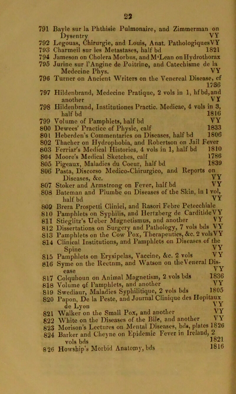 791 Bayle sur la Pbthisie Pulmonairc, and Zimmerman on Dysentry VY Legouas, Chirurgie, and Louis, Anat. PatliologiquesYY Charmeil sur les Metastases, half bd 1821 Jameson on Cholera Morbus, andM‘Lean onllydrothorax Jurine sur l’Angine de Poitrine, and Catechisme de la Medecine Phys. VY Turner on Ancient Writers on the Venereal Disease, cf 1736 Hildenbrand, Medecine Pratique, 2 vols in 1, hfbd,and another V Y Hildenbrand, Institutiones Practic. Medicae, 4 vols in 3, half bd 1816 Volume of Pamphlets, half bd VY Dewees’ Practice of Physic, calf 1833 Heberden’s Commentaries on Diseases, half bd 1806 Thacher on Hydrophobia, and Robertson on Jail Fever Ferriar’s Medical Histories, 4 vols in 1, half bd 1810 Moore’s Medical Sketches, calf 1786 Pigeaux, Maladies du Coeur, half bd 1839 Pasta, Discorso Medico-Chirurgico, and Reports on Diseases, &c. VY Stoker and Armstrong on Fever, half bd VY Bateman and Plumbe on Diseases of the Skin, in 1 vol, half bd _ . YY Brera Prospetti Clinici, and Rasori Febre Petecchiale Pamphlets on Syphilis, and Ilertzberg de CarditideY Y Stieglitz’s Ueber Magnetismus, and another V Y Dissertations on Surgery and Pathology, 7 vols bds V Y’ Pamphlets on the Cow Pox, Therapeutics, &c. 2 volsVY Clinical Institutions, and Pamphlets on Diseases of the Spine . VY Pamphlets on Erysipelas, Vaccine, &c. 2 vols VY Syme on the llectnm, and Watson on theVeneral Dis- ease ^ Y Colquhoun on Animal Magnetism, 2 vols bds 1836 818 Volume Qf Pamphlets, and another 819 Swediaur, Maladies Syphilitique, 2 vols bds 820 792 793 794 795 796 797 798 799 800 801 802 803 804 805 806 807 808 809 810 811 812 813 814 815 816 817 VY 1805 821 822 823 824 826 Tapon, De la Peste, and Journal Clinique des Hopitaux^ de Lyon Walker on the Small Pox, and another ' Y White on the Diseases of the Bile, and another \ Y Morison’s Lectures on Mental Diseases, bds, plates 1826 Barker and Cheyne on Epidemic Fever in Ireland, 2 vols bds ]®~1 Howship’s Morbid Anatomy, bds