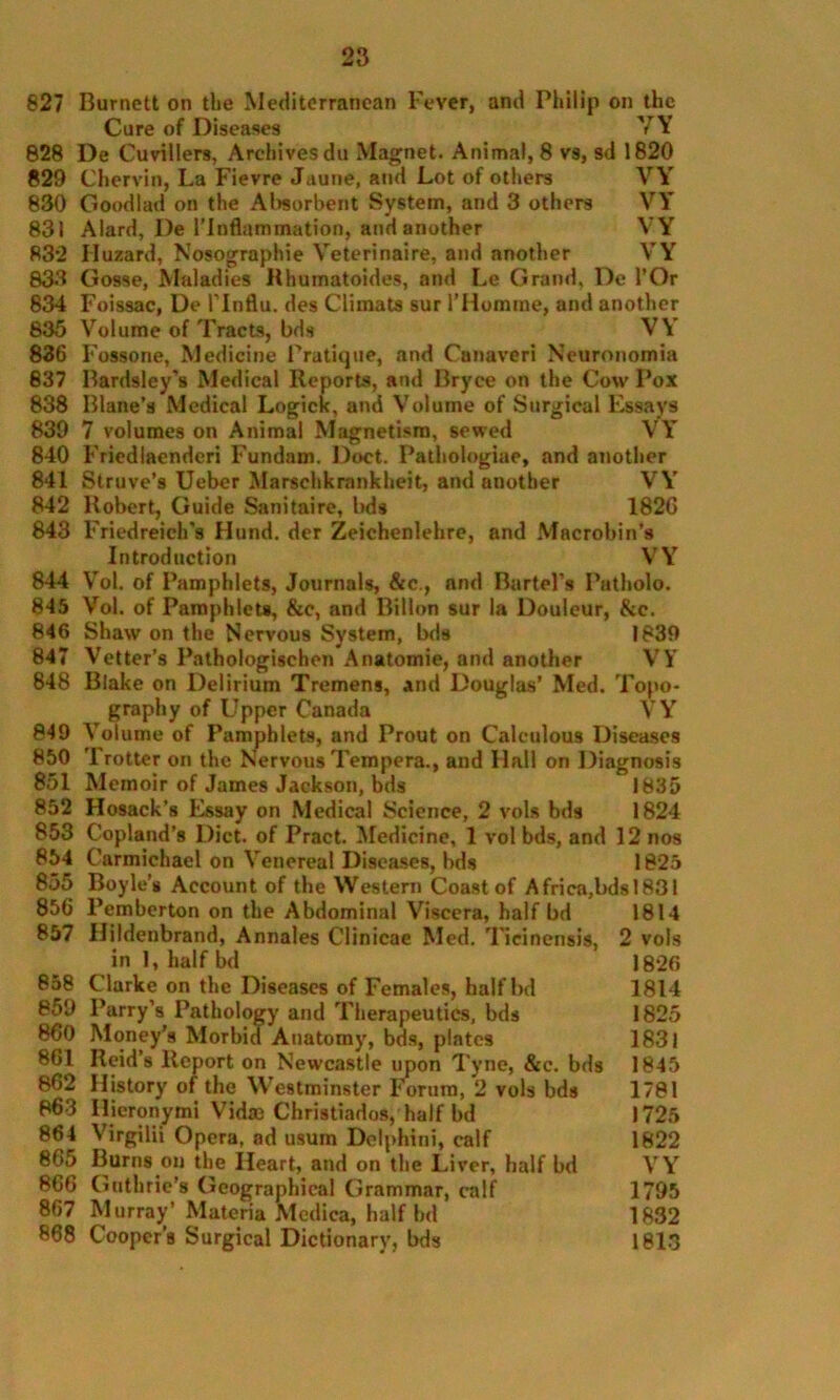 827 Burnett on the Mediterranean Fever, and Philip on the Cure of Diseases YY 828 De Cuvillers, Archives du Magnet. Animal, 8 vs, sd 1820 829 Chervin, La Fievre Jaune, and Lot of others VY 830 Goodlad on the Absorbent System, and 3 others VY 831 Alard, De l’lnflammation, and another VY R32 Huzard, Nosographie Veterinaire, and another VY 833 Gosse, Maladies Hhumatoides, and Le Grand, De l’Or 834 Foissac, De l’lnflu. des Climats sur l’Homme, and another 835 Volume of Tracts, bds VY 836 Fossone, Medicine Pratique, and Canaveri Neuronomia 837 Bardsley's Medical Reports, and Bryce on the Cow Pox 838 Blane’s Medical Logick, and Volume of Surgical Essays 839 7 volumes on Animal Magnetism, sewed VY’ 840 Friedlaenderi Fundam. Doct. Pathologiae, and another 841 Struve’s Ueber Marschkrankheit, and another VY’ 842 Robert, Guide Sanitaire, bds 182C 843 Friedreich's Hund. der Zeichenlehre, and Macrobin’s Introduction VY’ 844 Vol. of Pamphlets, Journals, &c., and Bartel's Patholo. 845 Vol. of Pamphlets, &c, and Billon sur la Douleur, &c. 846 Shaw on the Nervous System, bds 1839 847 Vetter’s Pathologischen Anatomie, and another VY 848 Blake on Delirium Tremens, and Douglas’ Med. Topo- graphy of Upper Canada VY 849 Volume of Pamphlets, and Prout on Calculous Diseases 850 Trotter on the Nervous Tempera., and Hall on Diagnosis 851 Memoir of James Jackson, bds 1835 852 Hosack’s Essay on Medical Science, 2 vols bds 1824 853 Copland’s Diet, of Pract. Medicine, 1 vol bds, and 12 nos 854 Carmichael on Venereal Diseases, bds 1825 855 Boyle’s Account of the Western Coast of Africa,bdsl831 856 Pemberton on the Abdominal Viscera, half bd 1814 857 Hildenbrand, Annales Clinicae Med. Ticinensis, 2 vols in 1, half bd 1826 858 Clarke on the Diseases of Females, half bd 1814 859 Parry’s Pathology and Therapeutics, bds 1825 860 Money's Morbid Anatomy, bds, plates 1831 861 Reid’s Report on Newcastle upon Tyne, &c. bds 1845 862 History of the Westminster Forum, 2 vols bds 1781 863 Hieronymi Vidm Christiados, half bd 1725 864 Virgilii Opera, ad usum Delphini, calf 1822 865 Burns on the Heart, and on the Liver, half bd \rYr 866 Guthrie’s Geographical Grammar, calf 1795 867 Murray’Materia Medica, half bd 1832 868 Cooper’s Surgical Dictionary, bds 1813