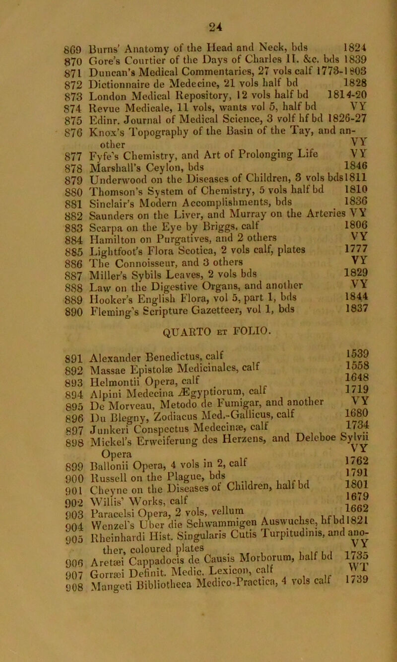 8G9 Burns’ Anatomy of the Head and Neck, lids 1824 870 Gore’s Courtier of the Days of Charles II. &c. bds 1839 871 Duncan’s Medical Commentaries, 27 vols calf 1778-1803 872 Dictionnaire de Medecine, 21 vols half hd 1828 873 London Medical Repository, 12 vols half bd 1814-20 874 Revue Medicate, 11 vols, wants vol 5, half bd VY 875 Edinr. Journal of Medical Science, 3 volf hf bd 1826-27 87G Knox’s Topography of the Basin of the Tay, and an- __ other VY 877 Fyfe’s Chemistry, and Art of Prolonging Life VY 878 Marshall’s Ceylon, bds 1846 879 Underwood on the Diseases of Children, 3 volsbds!811 S80 Thomson’s System of Chemistry, 5 vols half bd 1810 881 Sinclair’s Modern Accomplishments, bds 183G 882 Saunders on the Liver, and Murray on the Arteries VY 883 Scarpa on the Eye by Briggs, calf 884 Hamilton on Purgatives, and 2 others 885 Lightfoot’s Flora Scotica, 2 vols calf, plates 886 The Connoisseur, and 3 others 887 Miller’s Sybils Leaves, 2 vols bds 888 Law on the Digestive Organs, and another 889 Hooker’s English Flora, vol 5, part 1, bds 890 Fleming’s Scripture Gazetteer, vol 1, bds QUARTO et FOLIO. 1806 VY 1777 VY 1829 VY 1844 1837 1539 1558 1648 1719 VY 1680 1734 891 Alexander Benedictus, calf 892 Massae Epistolse Medicinalcs, calf 893 Iielmonth Opera, calf 894 Alpini Medecina iEgyptiorum, calf 895 De Morveau, Metodo de Fumigar, and another 896 Du Blegny, Zodiacus Med.-Gallicus, calf 897 Junkeri Conspectus Medecinre, calf 898 Mickel’s Erweiferung des Herzens, and Deleboe bylvn Opera i-ao 899 Ballonii Opera, 4 vols in 2, calf Jiaf 900 Russell on the Plague, bds 901 Cheyne on the Diseases of Clnldren, halfbd 3801 902 Willis’Works, calf ”1* 903 Paracelsi Opera, 2 vols, vellum , ,, , 904 Wenzel’s Uber die Schwammigen Auswuchse, hf bd 1821 905 Rheinkardi Hist. Singulars Cutis I urpitud.ms, and ano- ther, coloured plates 1 1 f I I l 7 q - 906 Aretsei Cappadocis de Causis Morborum, half bd 173o 907 Gomci Definit. Medic. Lexicon, calt 908 Mangeti Bibliotheca Medico-Practica, 4 vols calf 1/39