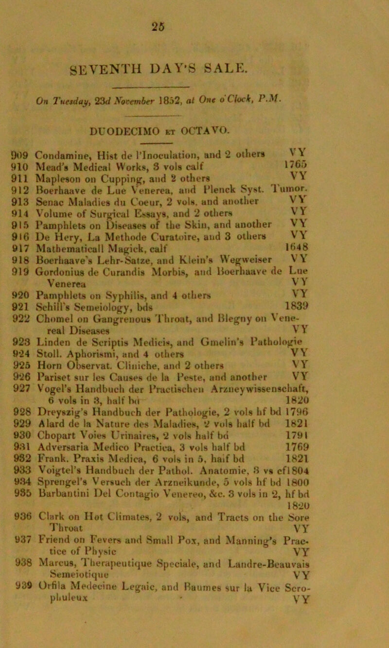 SEVENTH DAY'S SALE. On Tuesday, 23d November 1852, at One o Clock, P.M. DUODECIMO kt OCTAVO. VY 1765 VY Tumor. VY VY VY VY 1648 VY Lue VY VY 1839 909 Condamine, Hist de 1’Inoculation, and 2 others 910 Mead’s Medical Works, 3 vols calf 911 Mapleson on Cupping, and 2 others 912 Boerhaave de Lue Venerea, and Plenck Syst. 913 Senac Maladies du Coeur, 2 vols. and another 914 Volume of Surgical E*say9. and 2 others 915 Pamphlets on Diseases of the Skin, and another 916 De Hery, La Methode Curatoire, and 3 others 917 Mathematical! Magick, calf 918 Boerhaave’s Lehr-Satze, and Klein’s VVegweiser 919 Gordonius de Curandis Morbis, and Boerhaave de Venerea 920 Pamphlets on Syphilis, and 4 others 921 Schill's Semeiology, bds 922 Chomel on Gangrenous T hroat, and Blegny on \ ene- real Diseases ^ ^ 923 Linden de Scriptis Medieis, and Gmelin’s Pathologie 924 Stoll. Aphorismi, and 4 others V\ 925 Horn Observat. Cliniehe, and 2 others ^ 1 926 Pariset sur les Causes de la Reste, and another VY 927 Vogel’s Handbuch der Practischeu Arzney wissenschaft, 6 vols in 3, half hn 1820 928 Dreyszig’s Handbuch der Pathologie, 2 vols hf bd 1796 929 A lard de la Nature des Maladies, 2 vols half bd 1821 930 Chopart Voies Urinaires, 2 vols half bd 1791 9.31 Adversaria Medico Practiea, 3 vols half bd 1769 932 Frank. Praxis Medica, 6 vols in 5, haif bd 1821 933 Voigtel’s Handbuch der Pathol. Anatomic, 3 vs cfl804 9.34 Sprengel’s Versuch der Arzneikunde, 5 vols hf bd 1800 985 Barbantini Del Contagio Venereo, &c. 3 vols in 2, hf bd 1820 936 Chirk on Hot Climates, 2 vols, and Tracts on the Sore Throat VY 937 Friend on Fevers and Small Pox, and Manning’s Prac- tice of Physic VY 938 Marcus, 1 herapeutique Speciale, and Landre-Beauvais Semeiotique VY 939 Orfila Medecine Legaic, and Raumes sur la Vice Scro- phuleux • YY