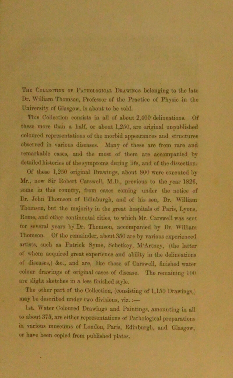 The Collection op Pathological Drawings belonging to the late Dr. William Thomson, Professor of the Practice of Physic in the University of Glasgow, is about to be sold. This Collection consists in all of about 2,400 delineations. Of these more than a half, or about 1,250, are original unpublished coloured representations of the morbid appearances and structures observed in various diseases. Many of these are from rare aud remarkable cases, and the most of them are accompanied by detailed histories of the symptoms during life, and of the dissection. Of these 1,250 original Drawings, about 800 were executed by- Mr., uow Sir Robert Carswell, M.D., previous to the year 1820, some iu this country, from cases coming under the notice of Dr. John Thomson of Edinburgh, and of his son, Dr. William Thomson, but the majority in the great hospitals of Paris, Lyons, Home, and other continental cities, to which Mr. Carswell was sent tor several years by Dr. Thomson, accompanied by Dr. William Thomson. Of the remainder, about 350 are by various experienced artists, such as Patrick Syme, Schetkey, M'Artnev, {the latter of whom acquired great experience and ability- in the delineations of diseases,) &c., and are, like those of Carswell, finished water colour drawings of original cases of disease. The remaining 100 are slight sketches in a less finished style. The other part of the Collection, (consisting of 1,150 Drawings,; may be described under two divisions, viz. :— 1st. W ater Coloured Drawings and Paintings, amounting in all to about Zi5, are either representations of Pathological preparations in various museums of London, Paris, Edinburgh, and Glasgow, or have been copied from published plates.