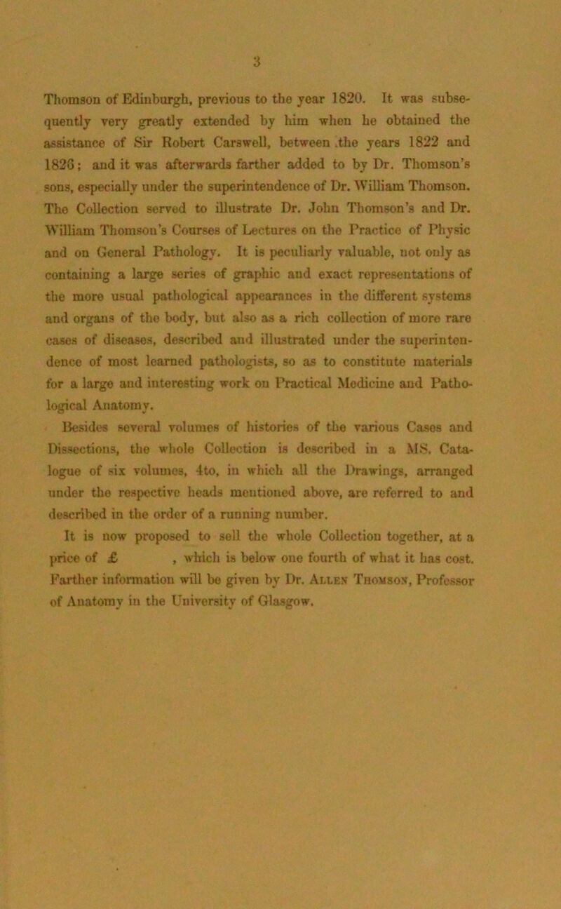 3 Thomson of Edinburgh, previous to tho year 1820. It was subse- quently very greatly extended by him when he obtained the assistance of Sir Robert Carswell, between .the years 1822 and 1826; and it was afterwards farther added to by Dr. Thomson’s sons, especially under tho superintendence of Dr. William Thomson. Tho Collection served to illustrate Dr. John Thomson’s and Dr. William Thomson’s Courses of Lectures on tho Practice of Physic and on General Pathology. It is peculiarly valuable, not only as containing a large series of graphic, and exact representations of the more usual pathological appearances in the different systems and organs of the body, but also as a rich collection of more rare cases of diseases, described and illustrated under the superinten- dence of most learned pathologists, so as to constitute materials for a largo and interesting work on Practical Medicine and Patho- logical Anatomy. Besides several volumes of histories of the various Cases and Dissections, the whole Collection is described in a MS. Cata- logue of six volumes, 4to, in which all the Drawings, arranged under tho respective heads mentioned above, are referred to and described in the order of a running number. It is now proposed to sell the whole Collection together, at a price of £ , which is below one fourth of what it has cost. Farther information will bo given by Dr. Allen Thomson, Professor of Anatomy in the University of Glasgow.