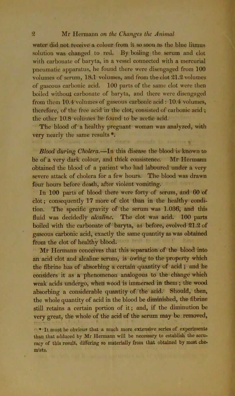 water did not receive a colour from it so soon as the blue litmus solution was changed to red. By boiling the serum and clot with carbonate of baryta, in a vessel connected with a mercurial pneumatic apparatus, he found there were disengaged from 100 volumes of serum, 18.1 volumes, and from the clot 21.2 volumes of gaseous carbonic acid. 100 parts of the same clot were then boiled without carbonate of baryta, and there were disengaged from them 10.4 volumes of gaseous carbonic acid : 10.4 volumes, therefore, of the free acid in the clot, consisted of carbonic acid ; the other 10.8 volumes he found to be acetic acid. The blood of a healthy pregnant woman was analyzed, with very nearly the same results *. Blood during Cholera.—In this disease the blood is known to be of a very dark colour, and thick consistence. Mr Hermann obtained the blood of a patient who had laboured under a very severe attack of cholera for a few hours. The blood was drawn four hours before death, after violent vomiting. In 100 parts of blood there were forty of serum, and GO of clot; consequently 17 more of clot than in the healthy condi- tion. The specific gravity of the serum was 1.036, and this fluid was decidedly alcaline. The clot was acid. 100 parts boiled with the carbonate of baryta, as before, evolved 21.2 of gaseous carbonic acid, exactly the same quantity as was obtained from the clot of healthy blood. Mr Hermann conceives that this separation of the blood into an acid clot and alcaline serum, is owing to the property which the fibrine has of absorbing a certain quantity of acid ; and he considers it as a phenomenon analogous to the change which weak acids undergo, when wood is immersed in them; the wood absorbing a considerable quantity of the acid. Should, then, the whole quantity of acid in the blood be diminished, the fibrine still retains a certain portion of it; and, if the diminution be very great, the whole of the acid of the serum may be removed, * It must be obvious that a much more extensive series of experiments than that adduced by Mr Hermann will be necessary to establish the accu- racy of this result, differing so materially from that obtained by most che- mists.
