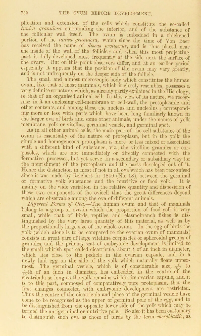 plication and extension of the cells which constitute the so-called tunica granulosa surrounding the interior, and of the substance of the follicular wall itself. The ovum is imbedded in a thickened portion of the tunica granulosa, which since the time of Von Baer lias received the name of discus vroligerus, and is thus placed near the inside ol the wall of the follicle ; and when this most projecting part is fully developed, most frequently at the side next the surface of the ovary. But on this point observers differ, and at an earlier period especially it appears that the position of the ovum may vary greatly, and is not unfrequently on the deeper side of the follicle. The small and almost microscopic body which constitutes the human ovum, like that ot most mammals, which it closely resembles, possesses a very definite structure, which, as already partly explained in the Histology, is that of an organised animal cell. In this view of its nature, we recog- nise in it an enclosing cell-membrane or cell-wall, the protoplasmic and other contents, and among these the nucleus and nucleolus ; correspond- ing more or less with parts which have been long familiarly known in the larger ova of birds and some other animals, under the names of yolk membrane, yolk or vitcllus, germinal vesicle, and germinal spot. As in all other animal cells, the main part of the cell substance of the ovum is essentially of the nature of protoplasm, but in the yolk the simple and homogeneous protoplasm is more or less mixed or associated with a different kind of substance, viz., the vitelline granules or cor- puscles, which are not immediately or directly connected with the formative processes, but yet serve in a secondary or subsidiary way for the nourishment of the protoplasm and the parts developed out of it. Hence the distinction in most if not in all ova which has been recognised since it was made by Reichert in 1840 (No. 18), between the germinal or formative yolk substance and the nutritive or food yolk. It is mainly on the wide variation in the relative quantity and disposition of these two components of the ovicell that the great differences depend which are observable among the ova of different animals. Different Forms of Ova.—The human ovum and that of mammals belong to a group of ova in which the proportion of food-yolk is very small, while that of birds, reptiles, and elasmobranch fishes is dis- tinguished by the very large quantity of this material, as well as by the proportionally large size of the whole ovum. In the egg of birds the yolk (which alone is to be compared to the ovarian ovum of mammals) consists in great part of large vitelline corpuscles or spheroidal groups of granules, and the primary scat of embryonic development is limited to the small whitish spot called cicatricula, about {- of an inch in diameter, which lies close to the pedicle in the ovarian capsule, and in a newly laid egg on the side of the yolk which naturally floats upper- most. The germinal vesicle, which is of considerable size, Au to Ayth of an inch in diameter, lies embedded in the centre of the cicatricula so long as the yolk remains within its ovarian capsule, and it is to this part, composed of comparatively pure protoplasm, that the first changes connected with embryonic development are restricted. Thus the centre of the cicatricula and place of the germinal vesicle have come to be recognised as the upper or germinal pole of the egg, and to be distinguished from the opposite lower side of the yolk which may be termed the antigcrminal or nutritive pole. So also it has been customary to distinguish such ova as those of birds by the term meroblastic, as