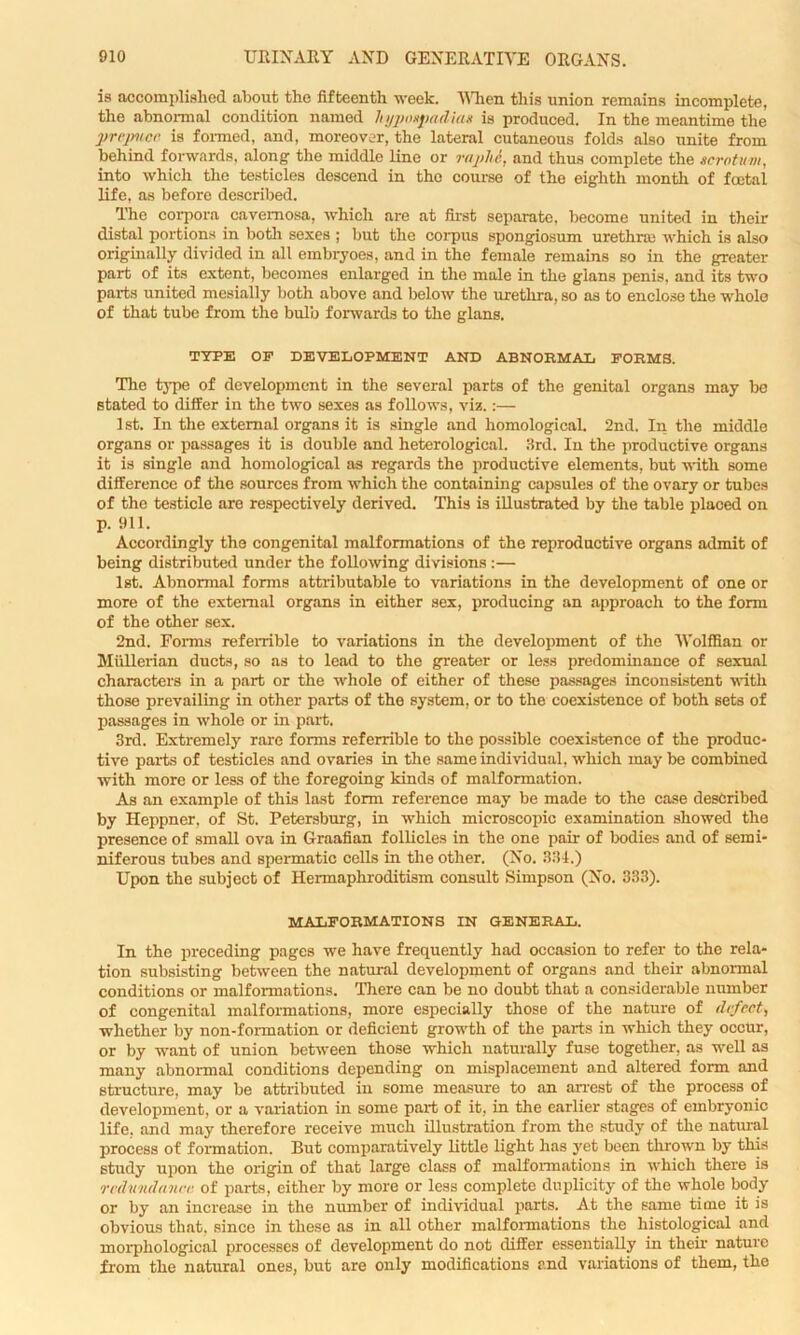 is accomplished about the fifteenth week. When this union remains incomplete, the abnormal condition named hypospadias is produced. In the meantime the prepuce is formed, and, moreover, the lateral cutaneous folds also unite from behind forwards, along the middle line or raphe, and thus complete the scrotum, into which the testicles descend in the course of the eighth month of fcetal life, as before described. The corpora cavernosa, which are at first separate, become united in their distal portions in both sexes ; but the corpus spongiosum urethra) which is also originally divided in all embryoes, and in the female remains so in the greater part of its extent, becomes enlarged in the male in the gians penis, and its two parts united mesially both above and below the urethra, so as to enclose the whole of that tube from the bulb forwards to the gians. TYPE OF DEVELOPMENT AND ABNORMAL FORMS. The type of development in the several parts of the genital organs may be stated to differ in the two sexes as follows, viz.:— 1 st. In the external organs it is single and homological. 2nd. In the middle organs or passages it is double and hetcrological. 3rd. In the productive organs it is single and homological as regards the productive elements, but with some difference of the sources from which the containing capsules of the ovary or tubes of the testicle are respectively derived. This is illustrated by the table placed on p. 911. Accordingly the congenital malformations of the reproductive organs admit of being distributed under the following divisions:— 1st. Abnormal forms attributable to variations in the development of one or more of the external organs in either sex, producing an approach to the form of the other sex. 2nd. Forms referrible to variations in the development of the Wolffian or Mullerian ducts, so as to lead to the greater or less predominance of sexual characters in a part or the whole of either of these passages inconsistent with those prevailing in other parts of the system, or to the coexistence of both sets of passages in whole or in part. 3rd. Extremely rare forms referrible to the possible coexistence of the produc- tive parts of testicles and ovaries in the same individual, which may be combined with more or less of the foregoing kinds of malformation. As an example of this last form reference may be made to the case described by Heppner, of St. Petersburg, in which microscopic examination showed the presence of small ova in Graafian follicles in the one pair of bodies and of semi- niferous tubes and spermatic cells in the other. (No. 334.) Upon the subject of Hermaphroditism consult Simpson (No. 333). MALFORMATIONS IN GENERAL. In the preceding pages we have frequently had occasion to refer to the rela- tion subsisting between the natural development of organs and their abnormal conditions or malformations. There can be no doubt that a considerable number of congenital malformations, more especially those of the nature of defect, whether by non-formation or deficient growth of the parts in which they occur, or by want of union between those which naturally fuse together, as well as many abnormal conditions depending on misplacement and altered form and structure, may be attributed in some measure to an arrest of the process of development, or a variation in some part of it, in the earlier stages of embryonic life, and may therefore receive much illustration from the study of the natural process of formation. But comparatively little light has yet been thrown by this study upon the origin of that large class of malformations in which there is redundance of parts, either by more or less complete duplicity of the whole body or by an increase in the number of individual parts. At the same time it is obvious that, since in these as in all other malformations the histological and morphological processes of development do not differ essentially in their nature from the natural ones, but are only modifications and variations of them, the