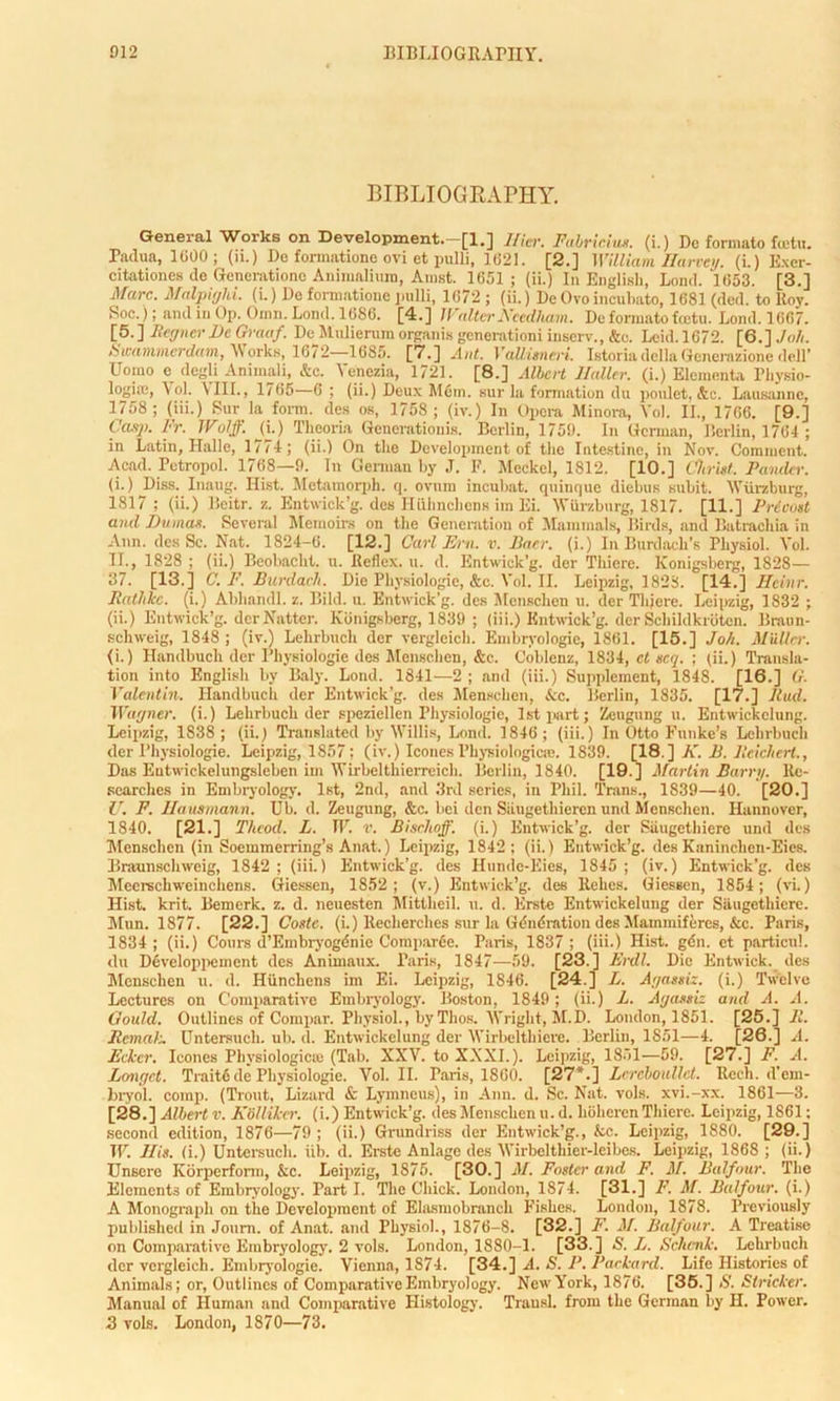 BIBLIOGRAPHY. General Works on Development.—[1.] llier. Fabricius. (i.) De formato fietu. Padua, 1600; (ii.) De formatione ovi et pulli, 1621. [2.] William Harvey, (i.) Exer- citationes de Generatione Animalium, Amst. 1651 ; (ii.) In English, Lond. 1653. [3.] Marc. Malpighi, (i.) De formatione pulli, 1672 ; (ii.) De Ovo incubato, 1681 (ded. to Roy. Soc.); and in Op. Oinn. Lond. 1686. [4.] Walter Needham. Do formato feetu. Lond. 1667. [5. ] Regner Be Graaf. De Mulierum organis generationi inserv., &c. Lcid. 1672. [6.] Job. Swammerdam, Works, 1672—1685. [7-] Ant. VaUisneri. IstoriadellaGenerazione dell’ Uoiuo e degli Animali, &c. Venezia, 1721. [8.] Albert Haller, (i.) Elementa Physio- logiffi, \ol. \IIL, 1765—6 ; (ii.) Deux Mem. sur la formation du poulet, &c. Lausanne, 1758 ; (iii.) Sur la form, des os, 1758; (iv.) In Opera Minora, Vol. II., 1706. [9.] Casp. Fr. Wolff. _(i.) Theoria Generationis. Berlin, 1759. In German, Berlin, 1764; in Latin, Halle, 1774; (ii.) On the Development of the Intestine, in Nov. Comment. Acad. Petropol. 1768—9. Tn Genuan by J. F. Meckel, 1812. [10.] Christ. Pander. (i.) Diss. Inaug. Hist. Mctamorph. q. ovum incubat. quinque diebus subit. Wurzburg, 1817 ; (ii.) Beitr. ■/.. Entwick’g. des Hiihnchens im Ei. Wurzburg, 1817. [11.] Precost and Dumas. Several Memoirs on the Generation of Mammals, Birds, and Batrachia in Ann. des Sc. Nat. 1824-6. [12.] Curl Em. v. Baer, (i.) In Burdock's Physiol. Vol. II., 1828 ; (ii.) Beobacht. u. Reflex, it. d. Entwick’g. der Thiere. Konigsberg, 1828— 37. [13.] C. F. Burdach. Die Physiologic, &e. Vol. II. Leipzig, 1828. [14.] Hcinr. Ratlikc. (i.) Abliandl. z. Hi Id. u. Entwick’g. des Menschen u. der Thjere. Leipzig, 1832 ; (ii.) Entwick’g. der Natter. Konigsberg, 1839 ; (iii.) Kntwick’g. der Schildkroten. Braun- schweig, 1848 ; (iv.) Lelirbuch der vergleich. Embrvologic, 1861. [15.] Joh. Midler. (i.) Handbuch der Physiologie des Menschen, &c. Coblenz, 1834, ct scq. ; (ii.) Transla- tion into English by Baly. Lond. 1841—2 ; and (iii.) Supplement, 1848. [16.] G. Valentin. Handbuch der Entwick’g. des Menschen, &c. Berlin, 1835. [17.] Bud. Wagner, (i.) Lelirbuch der speziellen Physiologie, 1st part; Zeugung u. Entwickclung. Leipzig, 1838 ; (ii.) Translated by Willis, Lond. 1846 ; (iii.) In Otto Funke’s Lelirbuch der Physiologie. Leipzig, 1857; (iv.) leones Physiological. 1839. [18.] A”. B. Reichert., Das Eutwickelungsleben im Wirbelthierreich. Berlin, 1840. [19.] Martin Barley. Re- searches in Embryology. 1st, 2nd, and 3rd series, in Phil. Trans., 1839—40. [20.] U. F. Hausmann. Ub. d. Zeugung, &c. bei den Siiugethiercn und Menschen. Hannover, 1840. [21.] Thcod. L. IF. v. Bischoff. (i.) Entwick’g. der Siiugcthiere und des Menschen (in Soeramerring’s Anat.) Leipzig, 1842; (ii.) Entwick’g. des Kaninclien-Eies. Braunschweig, 1842 ; (iii.) Entwick’g. des Hundc-Eies, 1845 ; (iv.) Entwick’g. des Mccrschweinchens. Giessen, 1852; (v.) Entwick’g. des Rehes. Giessen, 1854; (vi) Hist. krit. Bemerk. z. d. ncuesten Mittheil. it. d. Erste Entwickelung der Siiugethicrc. Mun. 1877. [22.] Costc. (L) Recherches sur la Gdndration des Mammifercs, &c. Paris, 1834; (ii.) Coins d’Embryogdnic Comparee. Paris, 1837 ; (iii.) Hist. gdn. et particul. dn Developpement des Animaux. Paris, 1847—59. [23.1 Erdl. Die Entwick. des Menschen u. d. Hiinchens im Ei. Leipzig, 1846. [24.] L. Agassiz, (i.) Twelve Lectures on Comparative Embryology. Boston, 1849; (ii.) L. Agassiz and A. A. Gould. Outlines of Compar. Physiol., by Thos. Wright, M.D. London, 1851. [25.] R. Rcmalz Untersuch. ub. d. Entwickclung der Wirbelthiere. Berlin, 1S51—4. [26.] A. Ecker. leones Physiologic® (Tab. XXV. to XXXI.). Leipzig, 1851—59. [27.] F. A. Longet. Trait6 de Physiologie. Vol. II. Paris, 1860. [27*.] Lereboullet. Recli. d'em- bryol. comp. (Trout, Lizard & Lymneus), in Ann. d. Sc. Nat. vols. xvi.-xx. 1861—3. [28.] Albert v. KSllikcr. (i.) Entwick’g. des Menschen u. d. hoheren Thiere. Leipzig, 1861; second edition, 1876—79; (ii.) Grundriss der Entwick’g., &c. Leipzig, 1880. [29.] IF. His. (i.) Untersuch. iib. d. Erste Anlage des Wirbelthier-leibes. Leipzig, 1868; (ii.) Unsere Korperform, &c. Leipzig, 1875. [30.] M. Foster and F. M. Balfour. The Elements of Embryology. Part I. The Chick. London, 1874. [31.] F. M. Balfour, (i.) A Monograph on the Development of Elasmobranch Fishes. London, 1878. Previously published in Journ. of Anat. and Physiol., 1876-8. [32.] F. M. Balfour. A Treatise on Comparative Embryology. 2 vols. London, 1880-1. [33.] S. L. Schenk. Lelirbuch der vergleich. Embryologie. Vienna, 1874. [34.] A. S. P. Packard. Life Histories of Animals; or, Outlines of Comparative Embryology. New York, 1876. [35.] S. Strieker. Manual of Human and Comparative Histology. Trausl. from the German by H. Power. 3 vols. London, 1870—73.