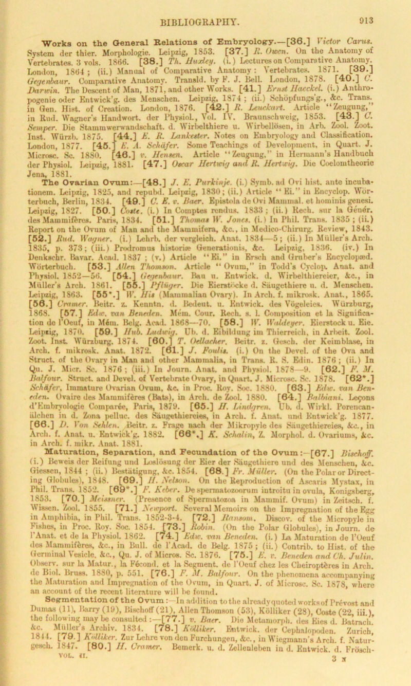 Works on the General Relations of Embryology—[36.] Victor Carus. System der thier. Morphologie. Leipzig, 1853. [37.] R. Owen. On the Anatomy of Vertebrates. 3 vols. 186(5. [38.] Th. Harley. (i.) Lectures on Comparative Anatomy. London, 1864 ; (ii.) Marumi of Comparative Anatomy: Vertebrates. 1871. [39.] Gegenbaur. Comparative Anatomy. Transld. by F. J. Bell. London, 1878. [40.] C. Darwin. The Descent of Man, 1871, and other Works. [41.] Lrnst Haeckel. (i.) Anthro- pogenic oder Kntwick’g. des Menschen. Leipzig, 18,4 ; (ii.) Schbpfungs g., Ac. Trans, in Gen. Hist, of Creation. London, 1876. [42.] R. Leuekart. Article “Zeugung,” in Rud. Wagner's Handwort. der Physiol., \ol. I\ . Braunschweig, 1853. [43.] C. Semper. Die Stammwerwandschait. d. Wirbelthiere u. Wirbellosen, in Arb. Zool. loot. Inst. Wiirzb. 1875. [44.] A'. R. Lankesttr. Notes on Embryology and Classification. London, 1877. [45.t A'. A. Schafer. Some Teachings of Development, in Quart. J. Microsc. Sc. 1880. [46.] v. Hen sen. Article “Zeugung.’’ in Hermann's Handbucli der Physiol. Leipzig, 1881. [47.] Oscar Hertwi'j and R. Hertwig. Die Coelomtheorie Jena, 1881. The Ovarian Ovum:—[48.] J. A'. Purkinje. (i.) Symb. ail Ovi hist, ante incuba- tionem. Leipzig, 1825, and repubd. Leipzig, 1830; (ii.) Article “ Ei.” in Encyclop. Wbr- terbuch, Berlin, 1834. [49.] C.E.v. Baer. Epistola de Ovi Mammal, et hominis gencsi. Leipzig, 1827. [50.] Costs, (i.) In Comptes rendus. 1833; (ii.) Kech. sur la Gener. des Maiumiferes. Paris, 1834. [51.] Thomas 11’. Jones, (i.) In Phil. Trans. 1835 ; (ii.) Report on the Ovum of Man and the Mammit’era, Ac., in Medico-Chirarg. Review, 1843. [52.] Bud. Wagner, (i.) Lehrb. der vergleich. Anat. 1834—5; (ii.) In Muller’s Arch. 1835, p. 373; (iii.) Prodromus histories Generationis, &c. Leipzig, 1836. (iv.) In Deukschr. Bavar. Acad. 1837 ; (v.) Article “Ei.” in Erseh and Gruber's Kncyclopoad. Wbrterbuch. [53.] Aden Thomson. Article “ Ovum,” in Todd’s Cyclop. Anat. and Physiol. 1852—56. [54.] Gegtnbaur. Bau n. Entwick. d. Wirbelthiereier, Ac., in Miiller’8 Arch. 1861. [55.] Pfliger. Die Eierstiicke d. Siiugethierc u. d. Menschen. Leipzig, 1863. [55*.] H’. His (Mammalian Ovary). In Arch. f. mikrosk. Anat., 1865. [56.] Cramer. Bcitr. z. Kenntn. d. Bcdeut. u. Entwick. des Vogeleies. Wurzburg, 1868. [57.] A'die. van Beneden. Mem. Cour. Rech. s. 1. Composition et la Significa- tion de l’Oeuf, in Mem. Belg. Acad. 1868—70. [58.] W. Wableyer, Eierstocku. Eie. Leipzig, 1870. [59.] Hub. Ludwig. Ub. d. Eibildung irn Thierrcich, iu Arlieit. Zool. Zoot. Inst. Wurzburg. 1874. [60.] T. OeUacher. Beitr. z. Gesch. der Keimblase, in Arch. f. mikrosk. Anat. 1872. [61.] J. Pool is. (i.) On the Devel. of the Ova and Struct, of the Ovary in Man and other Mammalia, in Trans. R. S. Edin. 1876 ; (ii.) In Qu. J. Micr. Sc. 1876; (iii.) In Journ. Anat. and Physiol. 1878—9. [62.] F. M. Balfour. Struct, and Devel. of Vertebrate Ovary, in Quart, J. Microsc. Sc. 1878. [62*.] Schafer, Immature Ovarian Ovum, Ac. in Proc. Roy. Soc. 1880. [63.] Edw. van Ben- eden. Ovaire des Mammifcres (Bats), in Arch, de Zool. 1880. [64.] Balbiani. Lefons d’Embryologie Comjiaree, Paris, 1879. [65.] H. Lindgrrn. Ub. d. Wirkl. Porencan- iilchen in d. Zona pelluc. des Siiugethiereies, in Arch. f. Anat. und Kntwick’g. 1877. [66.] D, Ion Sehlen. Beitr. z. Frage nach der Mikropyledes Siiugethiereies, Ac., in Arch. f. Anat. u. Entwick’g. 1882. [66*,] K. Schalin, Z. Morphol. d. Ovariums, Ac. in Arch. f. mikr. Anat. 1881. Maturation, Separation, and Fecundation of the Ovum: [67.] Bisehoff. (i.) Beweis der Keifung und Loslosung der Eier der Siiugethiere und des Menschen, Ac. Giessen, 1844 ; (ii.) Bestutigung, Ac. 1854. [68.] Pr. Muller. (On the Polar or Direct- ing Globules), 1848. [69.] II. Nelson. On the Reproduction of Ascaris Mystax, in Phil. Trans. 1852. [69*.] /•'. Keber. De spermatozoon!m iutroitu in ovula, Konigsberg, 1853. [70.] Meissner. (Presence of Spermatozoa in Mammif. Ovum) in Zeitsch. f. Wisscn. Zool. 1855. [71.] Newport. Several Memoirs on the Impregnation of the Egg in Amphibia, in Phil. Trans. 1852-3-4. [72.] Ransom. Discov. of the Micropyle in Irishes, in Proc. Roy. 8oc. 1854. [73.] Robin. (On the Polar Globules), in Journ. de I'Anat. et de la Physiol. 1862. [74.] Edw. van Beneden. (i.) La Maturation de l’Oeuf des Mammiferes, Ac., in Bull, de l’Acad. de Belg. 1875 ; (ii.) Contrib. to Hist, of the Germinal Vesicle, Ac., Qu. J. of Micros. Sc. 1876. [75.] A’, r. Beneden and Ch. Julin. Ohserv. sur la Matur., la Fecoml. et la Segment, de l’Oeuf chez les Cheiroptbres in Arch, dc Biol. Bruss. 1880, p, 551. [i6.] P. M. Balfour. On the phenomena accompanying the Maturation and Impregnation of the Ovum, in Qunrt. J. of Microsc. Sc. 1878 where an account of the recent literature will be found. Segmentation of the Ovum : In addition totbc alreadyquoted worksof l’revost and Dumas (11), Barry (19), Bisehoff (21), Allen Thomson (53), Kblliker (28), Costc (22, iii ) the following may be consulted :—[77.] v. Baer. Die Metamorph. des Kies d. Batracli. 283i’. [78.] EiiUiker. Entwick. der Cepbalopoden. Zurich, Jo H. I /y. J A‘>Uiker. Zur Lehre von den Furchungen, Ac., in Wieginann’s Arch. f. Natur- gm;h. 1847. [80.] II. Cramer. Bernerk. u. d. Zellenleben in d. Kntwick d Friiach- VOL. <1. « w