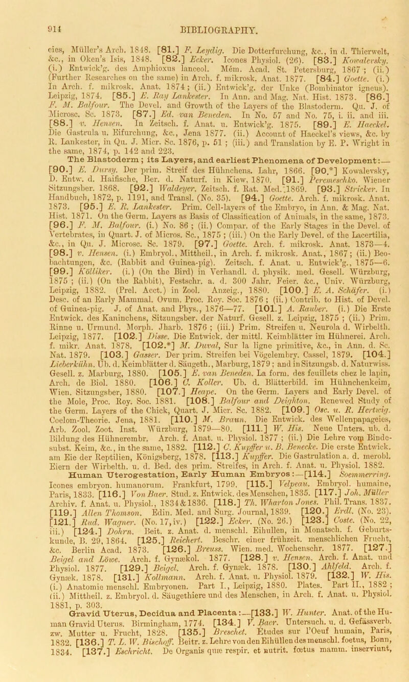 eies, Muller’s Arch. ISIS. [81.] F. Leydig. Die Dotterfurcliung, Ac., in cl. Thierwelt, Ac., in Oken’s Isis, 1848. [82.] Ecker. leones Physiol. (26). [83.] Kowalevski/. (i.) Entwick’g. des Amphioxus lanceol. Mem. Acad. St. Petersburg, 1867 ; (ii.) (Further Researches on the same) in Arch. f. mikrosk. Anat. 1877. [84.] Goette. (i.) In Arch. f. mikrosk. Anat. 1874; (ii.) Entwick’g. der Unite (Bombinator igneus). Leipzig, 1874. [85.] E. Ray Lankester. In Ann. and Mag. Nat. Hist. 1873. [86.] F. M. Balfour. _ The Devel. and Growth of the Layers of the Blastoderm. Qu. J. of Microsc. Sc. 1873. [87.] Ed. van Beneden. In No. 57 and No. 75, i. ii. and iii. [88.] v. Henscn. In Zeitsch. f. Anat. u. Entwick’g. 1875. [89.] E. Haeckel. Die Gastrula u. Eifurchung, &c., Jena 1877. (ii.) Account of Haeckel’s views, &c. by 11. Lankester, in Qu. J. Micr. Sc. 1876, p. 51 ; (iii.) and Translation by E. P. Wright in the same, 1874, p. 142 and 223. The Blastoderm ; its Layers, and earliest Phenomena of Development:— [90.] E. Durstj. Der prim. Streif des Hiilinchens. Lahr, 1866. [90.*] Kowalevsky, D. Entw. d. Haifisclie, Bcr. d. Naturf. in Kiew. 1870. [91.] Bcrcmrgchko. Wiener Sitzungsber. 1868. [92.] Waldeyer. Zeitsch. f. Rat. Med.,1869. [93.] Strieker, in Handbuch, 1872, p. 1191, and Transl. (No. 35). [94.] Goette. Arch. f. mikrosk. Anat. 1873. [95.] E. R. Lankester. Prim. Cell-layers of the Embryo, in Ann. & Mag. Nat. Hist. 1871. On the Germ. Layers as Basis of Classification of Animals, in the same, 1873. [96.] F. M. Balfour, (i.) No. 86; (ii.) Compar. of the Early Stages in the Devel. of Vertebrates, in Quart. J. of Micros. Sc., 1875 ; (iii.) On the Early Devel. of the Laeertilia, &c., in Qu. J. Microsc. Sc. 1879. [97.] Goette. Arch. f. mikrosk. Anat. 1873—4. [98.] v. Henscn. (i.) Embryol., Mittheil., in Arch. f. mikrosk. Anat., 1867; (ii.) Beo- liachtungen, &c. (Rabbit and Guinea-pig). Zeitsch. f. Anat. u. Entwick’g., 1875—6. [99.] KSlliker. (i.) (On the Bird) in Verliaudl. d. pliysik. med. Gesell. Wurzburg, 1875 ; (ii.) (On the Rabbit), Festschr. a. d. 300 Jalir. Feier. &c., Univ. Wurzburg, Leipzig, 1882. (Prel. Acct.) in Zool. Anzeig., 1880. [100.] E. A. Schafer, (i.) Desc. of an Early Mammal. Ovum. Proc. Roy. Soc. 1876 ; (ii.) Contrib. to Hist, of Devel. of Guinea-pig. J. of Anat. and Phys., 1876—77. [101.] A. Rauber. (i.) Dio Erste Entwick. des Kanincliens, Sitzungsber. der Naturf. Gesell. z. Leipzig, 1875 ; (ii.) Prim. Rinne u. Unnund. Morph. Jharb. 1876 ; (iii.) Prim. Streifen u. Neurola d. Wirbelth. Leipzig, 1877. [102.] Disse. Die Entwick. der mittl. Keimbllitter im Hiihnerei. Arch, f. mikr. Anat. 1878. [102.*] M. Duval, Sur la ligne primitive, &c., in Ann. d. Sc. Nat. 1879. [103.] Gasser. Der prim. Streifen bei Vogelembry. Cassel, 1879. [104.] Lieberkiihn. Ub. d.Keimbl&tterd. Siiugeth., Marburg, 1879 ; and inSitzungsb. d. Naturwiss. Gesell. z. Marburg, 1880. [105.] E. van Beneden. La form, des feuillets chez le lapin, Arcli. de Biol. 1880. [106.] C. Roller. Ub. d. Bliitterbild. im Huhnchenkeim, Wien. Sitzungsber, 1880. [107.] Heape. On the Germ. Layers and Early Devel. of the Mole, Proc. Roy. Soc. 1881. [108.] Balfour and Deiyhton. Renewed Study of the Germ. Layers of the Chick, Quart. J. Micr. Sc. 1882. [109.] Osc. u. R. Hertwiy. Coelom-l'heorie. Jena, 1881. [110.] M. Braun. Die Entwick. des Wellenpapageies, Arb. Zool. Zoot. Inst. Wurzburg, 1879—80. [Ill ] IF. His. Neue Unters. ub. d. Bildung des Hiihnerembr. Arch. f. Anat. u. Physiol. 1877 ; (ii.) Die Lehre voip Bindc- subst. Keim, &c., in the same, 1882. [112.] C. Kupffer u. B. Benccke. Die erste Entwick. am Eie der Reptilien, Konigsberg, 1878. [113.] Kupffer. Die Gastrulation a. d. merobl. Eiern der Wirbelth. u. d. Bed. des prim. Streifes, in Arch. f. Anat. u. Physiol. 1882. Human Uterogestation, Early Human Embryos [114.] Soemmerriny. leones embryon. humanorum. Frankfurt, 1799. [115.] Velpeau. Embryol. lmmaine, Paris, 1833. [116.] Von Baer. Stud. z. Entwick. desMenschen, 1835. [117.] J oh. Muller Arehiv. f. Anat. u. Physiol., 1S34&183G. [118.] Th. Wharton J ones. Phil. Trans. 1837. [119.] Allen Thomson. Edin. Med. and Surg. Journal, 1839. [120.] Erdl. (No. 23). [121.] Rad. Wagner. (No. 17,iv.) [122.] Ecker. (No. 26.) [123.] Code. (No. 22, iii.) [124.] Dohrn. Beit. z. Anat. d. menschl. Eihullen, in Monatsch. f. Geburts- kunde, B. 29,1864. [125.] Reichert. Beschr. einer fruhzeit. mensclilichen Frucbt, kc. Berlin Acad. 1873. [126.] Breuss. Wien. med. Wochenschr. 1877. [127.] Beie/el and Lowe. Arch. f. Gvmekol. 1877. [128.] r. Henscn. Arch. f. Anat. uml Physiol. 1877. [129.] Bciycl. Arch. f. Gynmk. 1878. [130.] Ahlfeld. Arch. f. Gynmk. 1878. [131.] Kollmann. Arch. f. Anat. u. Physiol. 1879. [132.] IP. Ifis. (i.) Anatomie menschl. Embryonen. Part I., Leipzig, 1880. Plates. Part II., 1882 ; (ii.) Mittheil. z. Embryol. d. Siiugethiere und des Menschen, in Arch. f. Anat. u. Physiol. 1881, p. 303.  . , , Tr Gravid Uterus, Decidua and Placenta:—[133.] H . Hunter. Anat. of the Hu- man Gravid Uterus. Birmingham, 1774. [134.] V. Baer. Untersuch. u. d. Gefiissverb. zw. Mutter u. Frucht, 1828. [135.] Breschct. Etudes sur l’Oeuf hurnain, Paris, 1832. [136.] T. L.W. Biscluff. Beitr. z. Lehre von den Eihullen des menschl. foetus, Bonn, 1834. [137.] Eschricht. De Organis qme respir. et nutrit. foetus mamm. inserviunt,