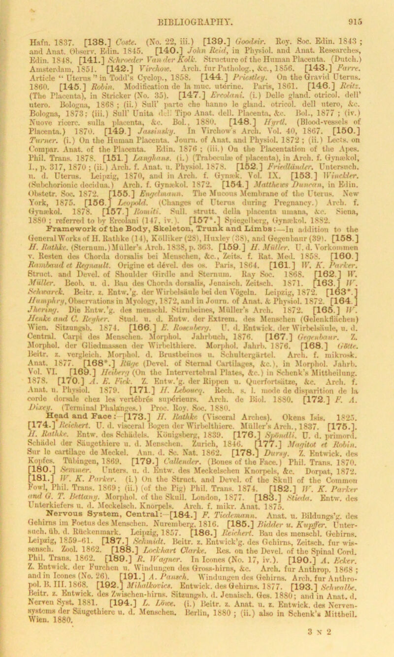 Hafn. 1837. [138.] Conte. (No. 22, Hi.) [139.] Goodttir. Roy. Soc. Ivlin. 1843 ; and Anat. Observ. Edin. 1845. [140.] John Rcitl, in Physiol, and Anat. Researches, Edin. 1848. [141.] Schroeder Winder Kolk. Structure of the Human Placenta. (Dutch.) Amsterdam, 1851. [142.] Virchow. Arch, fur Patholog., Ac., 1856. [143.] Farre. Article “ Uterus ” in Todd’s Cvclop., 1S5S. [144 ] Priestley. On the Gravid Uterus. 1800. [145.] Robin. Modification de la muc. uterine. Paris, 1861. [146.] Fritz. (The riaeenta), in Strieker (No. 35). [147.] Ercolani. (i.) Delle gland, otricol. dell’ utero. Bologna, 1868 ; (ii.) Sull’ parte che hanno le gland, otricol. dell ntero, &c. Bologna, 1873; (iii.) Sull- Unita deli Tipo Anat. dell. Placenta, Ac. Bol., 1877 ; (iv.) Nuove ricorc. sulla placenta, kc. Bol., 1880. [148.] Hyrtl. (Blood-vessels of Placenta.) 1870. [149.] Jassineky. In Virchow's Arch. Vol. 40, 1867. [150.] Turner, (i.) On the Human Placenta. Joum. of Anat. and Physiol. 1872 ; (ii.) Lecis. on Com par. Anat. of the Placenta. Edin. 1876 ; (iii.) On the Placentation of the Apes. Phil. Trans. 1878. [151.] Laugh ans. (i.) (Trabecula; of placenta), in Arch. f. Gymekol, I. , p. 317, 1870 ; (ii.) Arch. f. Anat. u. Physiol. 1878. [152.] Friedldmler. Untersuch. n. d. Uterus. Leipzig, 1870, and in Arch. f. Gynnk. Vol. IX. [153 ] Windier. (Subchorionic decidua.) Arch. f. Gymekol. 1872. [154.] Matthews Duncan, in Edin. 01»stetr. Soc. 1872. [155.] Engdmann. The Mucous Membrane of the Uterus. New York, 1875. [156.] Leo/nld. (Changes of Uterus during Pregnancy.) Arch. f. Gymekol. 1S78. [157.] Romiti. Sull. stnitt. della placenta umana, Ac. Siena, I860 ; referred to by Ercolani (147, iv. . [157*.1 Spiegelherg, Gymekol. 1882. Framework of the Body, Skeleton, Trunk and Limbs :—In addition to the General Worksof H. liathke (14), Kblliker (28), Huxley (381, and Gegenbanr (89). [158.] II. Rathlce. (Sternum.)Muller’s Arch. 1838, p. 363. [159.] II. Midler. U. d. Yorkommen v. Resten des Chorda dorsalis bei Meuse hen, &c., Zeits. f. Rat. Med. 1858. [160.] Rnmbaud et Regnault. Origine et devel. des os. Paris, 1864. [161] IP. K. Parker. Struct, and Devel. of Shoulder Girdle and Sternum. Ray Soc. 1868. [162.] IP. Muller. Beoh. u. d. Bau des Chorda dorsalis, Jenaisch. Zeitsch. 1871. [163.] IT. Schwarck. Beitr. z. Entw.’g. der Wirbelsaule bei den Vogeln. Leipzig, 1872. [163*.] Humphry, Observations in Myology, 1872, and in Journ. of Anat. k Physiol. 1872. [164 ] Jheriny. Die Entw.’g. des menackl. Stimbcines, Miiller'R Arch. 1872. [165.] IP. Henke and C. Reyher. Stud. n. d. Entw. der Kxtrem. des Menschen (Gelenkfliicben) Wien. Sitzungsb. 1874. [166.] E. Rosenberg. U. d. Entwick. der Wirbels&ule, u. d. Central. Carpi des Menschen. Morphol. Jalirlmch, 1876. [167.] Geqenhanr. Z. Morphol. der Gliedmassen der Wirbelthiere. Morphol. Jalirb. 1870. [168.] O'Stir. Beitr. z. vergleich. Morphol. d. Brustbeiucs u. Scliultergiirtol. Arch. f. mikrosk. Anat. 1877. [168*.] Huge (Devel. of Sternal Cartilages, kc.), in Morphol. Jalirb. Vol. VI. [169.] Heibrry (On the Intervertcbral Plates, Ac.) in Schenk’s Mittheilung. 1878. [170.] A. E. Pick. Z. Entw.’g. der Kippen u. Querfortsiitae, kc. Arch. f. Anat. u. Physiol. 1879. [171.] II. Lebourrp Rech. s. 1. mode de disparition de la corde dorsale chez les vcrt6br6s snpdrieurs. Arch, de Biol. 1880. [172.] F. A. Dixey. (Terminal Phalanges.) Proe. Roy. Soc. 1880. Head and Face: [173.] II. JitUhhe (Visceral Arches). Okens Isis. 1825. [174.] Reichert. U. d. visceral Bogen der Wirbelthiere. Muller’s Arch., 1837. [175.]. II. liathke. Entw. des Scbiidels. Konigsberg, 1839. [176.] SpBndli. U. d. primord. Schiidel der Siiugethiere u. d. Menschen. Zurich, 1846. [177.] Magitot et Robin. Sur lo cartilage de Meckel. Ann. d. Sc. Nat, 1862. [178.J Dursy. Z. Entwick. des Kopfes. Tiibingen, 1809. [179.] Callender. (Bones of the Face.) Phil. Trans. 1870. [180.] Simmer. Enters, u. d. Entw. des Meckelschcn Knorpcls, Ac. Dor;sit, 1872. [181.] IV. K. Parker, (i.) On the Struct, and Devel. of the Skull of the Common Fowl, Phil. Trans. 1869; (ii.) (of the Pig) Phil. Trans. 1874. [182.] IV. K. Parker and G. T. Returny. Morphol. of tiie Skull. London, 1877. [183.] Stieda. Entw. des Unterkiefers u. d. Mcckelsch. Knorpels. Arch. f. mikr. Anat. 1875. Nervous System, Central: [184.] F. Tusdemann. Anat. u. Bildungs’g. des Gehirns im Foetus des Menschen. Nuremberg. 1816. [185.] Bidder u. Kupffer. Unter- such. iib. d. Riickcnmark. Leipzig, 1857. [186.] Reichert. Bau des menschl. Gebims. Leipzig, 1859-61. [187.1 Schmidt. Beitr. z. Entwick’g. des Gehirns, Zeitsch. fur wis- senseb. Zool. 1862. [188.] Lockhart Clarke. Res. on the Devel. of the Spinal Cord. Phil. Trans. 1862. [189.] R. Wagner. In leones (No. 17, iv.). [190.] A. Erker. Z. Entwick. der Furchen u. Wind ungen des Gi-oss-liims, kc. Arch, fur Antbrop. 1868; and in leones (No. 26). [191.] A. Pantch. Windungen des Gehirns. Arch, fur Antliro- poL B. III. 1868. [192.J Mihalkorics. Entwick. des Gehirns. 1877. [193.] Schwalbe. Beitr. z. Entwick. des Zwischen-hirns. Sitzungsb. d. Jenaisch. Ges. 1880; and in Anat. d! Nerven Syst. 1881. [194.] L. Lowe, (i.) Beitr. z. Anat. u. z. Entwick. des Ncrven- systoms der Siiugethiere u. d. Menschen. Berlin, 1880 ; (ii.) also in Schenk's Mittheil. Wien. 1880. 3x2