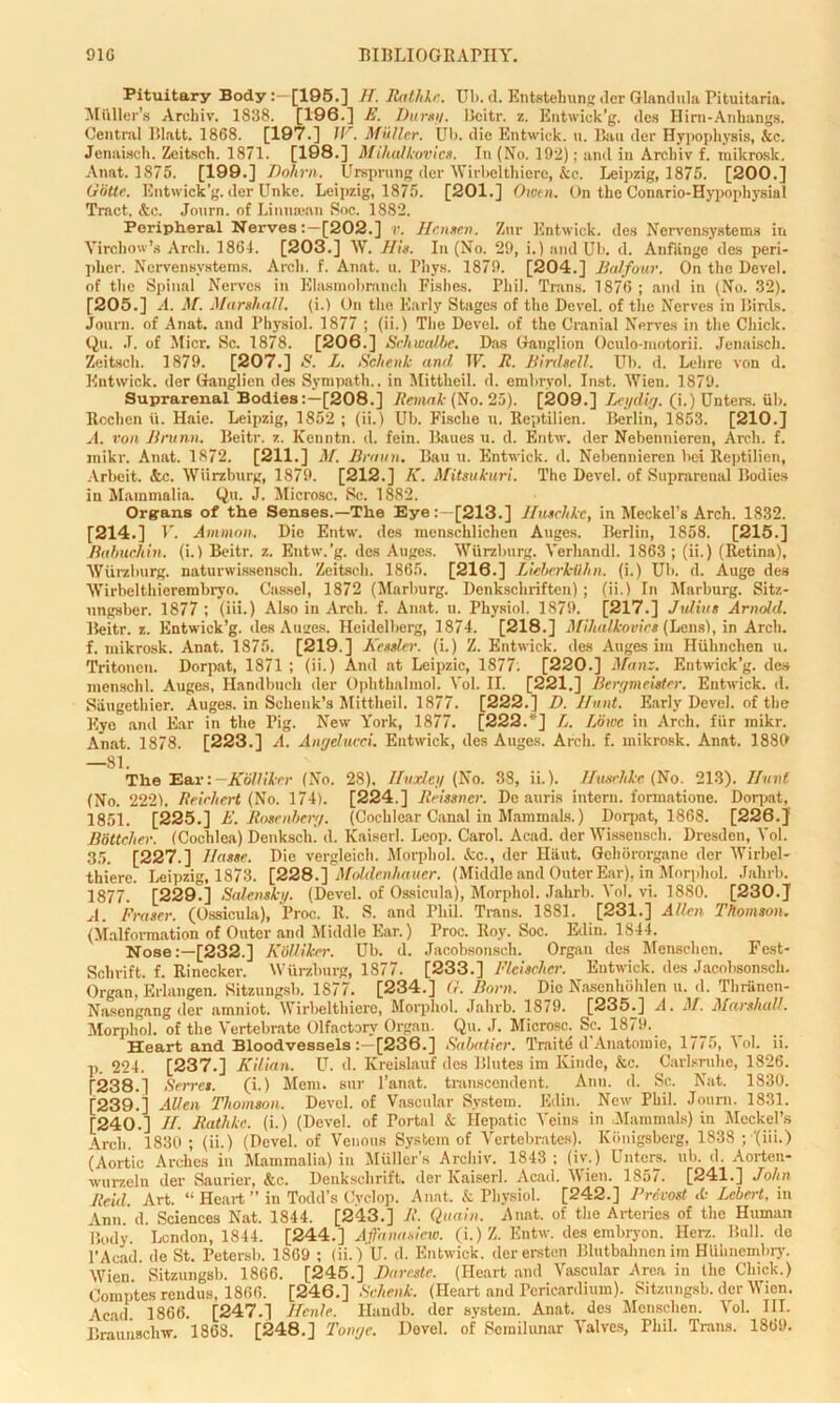 Pituitary Body:—[195.] II. Rathhc. Ul>. d. Entstehung der Glandula Pituitaria. Miiller’s Arcliiv. 1838. [196.] E. Durst/. Bcitr. z. Entwick’g. <le» Him-Anhangs. Centnil Blatt. 1868. [197.] W. Muller. Ub. die Entwick. u. Bau der Hypophysis, &e. Jenaisch. Zeitsch. 1871. [198.] Miliulkovics. In (No. 192); and in Arcliiv f. raikrosk. Anat. 1875. [199.] Dohrn. Ursprung der Wirbelthiere, &c. Leipzig, 1875. [200.] Gbtte. Entwick’g. der Unke. Leipzig, 1875. [201.] Owen. On the Conario-Hypopliysial Tract. &c. Journ. of Lintuean Soc. 1882. Peripheral Nerves[202.] r. Hensen. Znr Entwick. des Nervensystems in Virchow’s Arch. 1861. [203.] W. His. In (No. 29, i.) and Ub. d. Anfiinge des peri- plier. Nervensystems. Arch. f. Anat. u. Phys. 1879. [204.] Balfour. On the Devel. of the Spinal Nerves in Elasmobranch Fishes. Phil. Trans. 1876; and in (No. 32). [205.] A. M. Marshall, (i.) On the Early Stages of the Devel. of the Nerves in Birds. Journ. of Anat. and Physiol. 1877 ; (ii.) The Devel. of the Cranial Nerves in the Chick. Q«. .1. of Micr. Sc. 1878. [206.] Schwalbe. Das Ganglion Oculo-motorii. Jenaisch. Zeitsch. 1879. [207.] & L. Schenk and IF. R. Birdsell. Ub. d. Lehre von d. Entwick. der Ganglien des Sympath.. in Mittheil. d. embryol. Inst. Wien. 1879. Suprarenal Bodies:—[208.] Remak (No. 25). [209.] Leydig. (i.)Unters. ub. Rochcn ii. Haie. Leipzig, 1852 ; (ii.) Ub. Fische u. Iteptilien. Berlin, 1853. [210.] A. von Bntnn. Beitr. z. Kenntn. d. fein. Baues u. d. Entw. der Nebennieren, Arch. f. jnikr. Anat. 1872. [211.] M. Braun. Bau u. Entwick. d. Nebennieren hei Reptilien, Arbeit. Ac. Wurzburg, 1879. [212.] A'. Mitsukuri. The Devel. of Suprarenal Bodies in Mammalia. Qu. J. Microsc. Sc. 1882. Organs of the Senses.—The Eye:-[213.] Ilusehkc, in Meckel’s Arch. 1832. [214.] V. Ammon. Die Entw. des menschlichen Auges. Berlin, 1858. [215.] Rahuchin. (i.) Beitr. z. Entw.’g. des Auges. Wurzburg. Yerhandl. 1863; (ii.) (Retina), Wurzburg, naturwissensch. Zeitsch. 1865. [216.] Lieberlciihn. (i.) Ub. d. Augc des Wirbelthicrembryo. Cassel, 1872 (Marburg. Denkschriften); (ii.) In Marburg. Sitz- ungsber. 1877 ; (iii.) Also in Arch. f. Anat. u. Physiol. 1879. [217.] Julius Arnold. Beitr. z. Entwick’g. des Auges. Heidelberg, 1874. [218.] Mihalkovies (Lens), in Arch, f. mikrosk. Anat. 1875. [219.] Kessler, (i.) Z. Entwick. des Auges im Hiihnchen u. Tritonen. Dorpat, 1871 ; (ii.) And at Leipzic, 1877. [220.] Man:. Entwick’g. des menschl. Auges, Handbuch der Ophthalmol. Yol. II. [221.] Bergmeister. Entwick. d. Siiugethier. Auges. in Schenk’s Mittheil. 1877. [222.] D. Hunt. Early Devel. of the Eye and Ear in the Pig. New York, 1877. [222/ ] L. Lowe in Arch, fur mikr. Anat. 1878. [223.] A. Angducci. Entwick, des Auges. Arch. f. mikrosk. Anat. 1889 —81. The Eari—Kolliker (No. 28). Huxley (No. 38, ii.). Ilusehkc (No. 213). Hunt (No. 2221. Reichert (No. 174). [224.] Reissner. De auris intern, formatione. Dorpat, 1851. [225.] E. Rosenberg. (Cochlear Canal in Mammals.) Dni-pnt, 1868. [226.] BSttcher. (Cochlea) Denksch. d. Kaiserl. Loop. Carol. Acad, der Wissensch. Dresden, Yol. 35. [227.] I/asse. Die vergleich. Morphol. Ac., der Hiiut. Gchororgane der Wirbel- thiere. Leipzig, 1873. [228.] Moldenhauer. (Middle and Outer Ear), in Morphol. Jahrb. 1877. [229.] Salensky. (Devel. of Ossicula), Morphol. Jahrb. Yol. vi. 1880. [230.] A. Fraser. (Ossicula), Proc. R. S. and Phil. Trans. 1881. [231.] Allen Thomson. (Malformation of Outer and Middle Ear.) Proc. Roy. Soc. Edin. 1844. Nose:—[232.] Kolliker. Ub. d. Jacobsonsch. Organ des Mensclien. Fest- Scbrift. f. Rinccker. Wurzburg, 1877. [233.] Fleischer. Entwick. des Jacobsonsch. Organ, Erlangen. Sitzungsb. 1877. [234.] G. Born. Die Nasenhohlen u. d. Thrfincn- Nasengang der amniot. Wirbelthiere, Morphol. Jahrb. 1879. [235.] A. M. Marshall. Morphol. of the Vertebrate Olfactory Organ. Qu. J. Microsc. Sc. 1879. Heart and Bloodvessels[236.] Sabatier. Traite d'Anatomie, 1775, Yol. ii. p. 224. [237.] Kilian. U. d. Ivreislauf des Blutes im Kinde, &c. Carlsmho, 1826. [238.] Sevres. (i.) Mem. sur l’anat. transcendent. Ann. d. Sc. Nat. 1830. [239.] Allen Thomson. Devel. of Vascular System. Edin. New Phil. Journ. 1831. [240.] JI. Batlikc. (i.) (Devel. of Portal & Hepatic Veins in .Mammals) in Meckel’s Arch. 1830 ; (ii.) (Devel. of Venous System of Vertebrates). Kbnigsberg, 1838 ; '(iii.) (Aortic Arches in Mammalia) in Muller’s Arcliiv. 1843 ; (iv.) Unters. ub. d. Aortcn- wurzeln der Saurier, &c.. Denkschrift. der Kaiserl. Acad. Wien. 1857. [241.] John Reid. Art. “ Heart ” in Todd’s Cyclop. Anat, & Physiol. [242.] Precost <t Lcbert, in Ynn d. Sciences Nat. 1844. [243.] R. Quoin. Anat. of the Arteries of the Human Body. London, 1844. [244.] Affanasicw. (i.) Z. Entw. des embryon. Herz. Bull.de l’Acad. de St. Petersb. 1869 ; (ii.) U. d. Entwick. dcrersten Blutbahnen im Hiihnembry. Wien Sitzungsb. 1866. [245.] Darcste. (Heart and Vascular Area in the Chick.) Comptes rendus, 1866. [246.] Schenk. (Heart and Pericardium). Sitzungsb. der Wien. Acad. 1866. [247.] Hcnle. Handb. der system. Anat. des Mensclien. Yol. III.