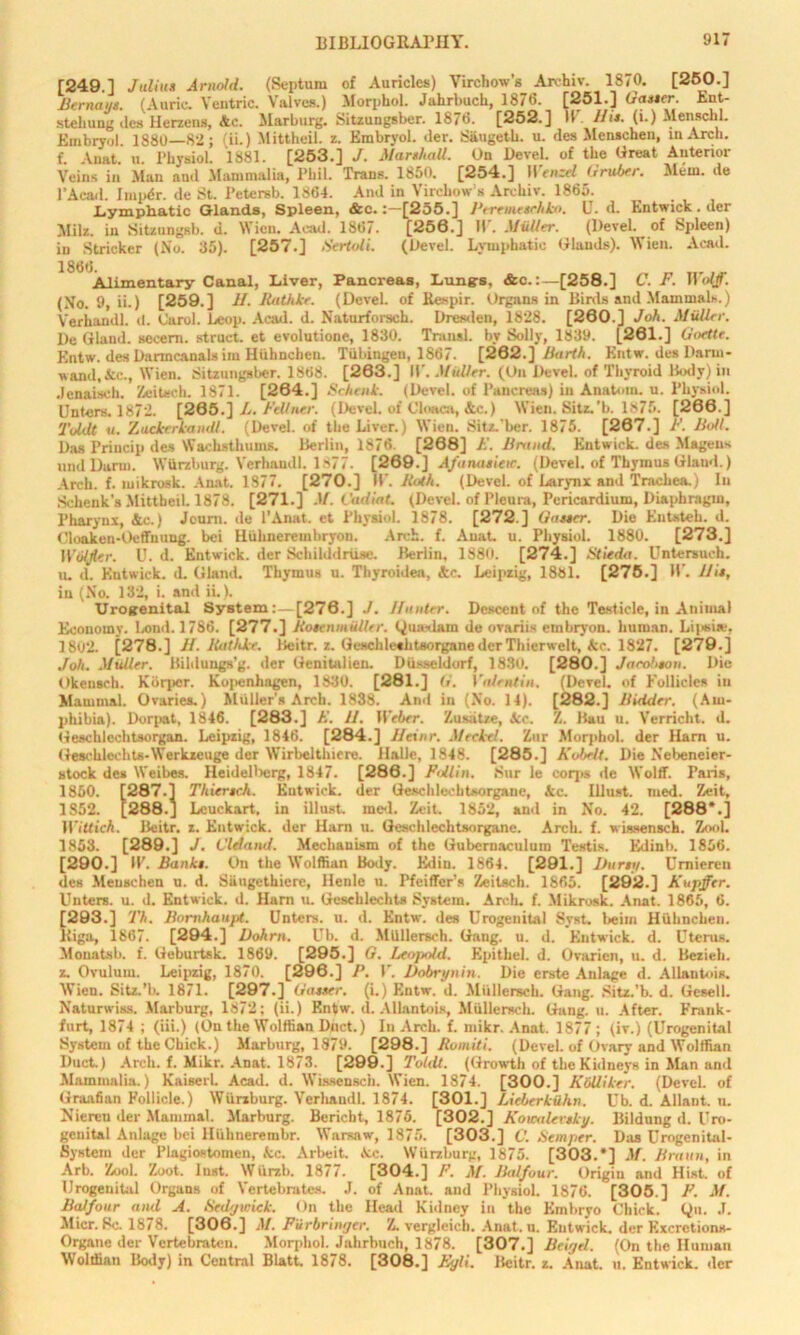 [249.1 Julius Arnold. (Septum of Auricles) Virchow’s Archiv. 1870. [250.] Bernays. (Auric. Yentric. Valves.) Morphol. Jahrbuch, 1876. [251.] Gasser. Ent- stehung des Herzens, Ac. Marburg. Sitzungsber. 1876. [252.] IP His. (i.) Menschl. Embryol. 1880—82; (ii.) Mittheil. z. Embryol. der. Siiugetb. u. des Meuschen, in Arch, f. Anat. u. Physiol. 1881. [253.] J. Marshall. On Devel. of the Great Anterior Veins in Man and Mammalia, Phil. Trans. I860. [254.] Wenzel Gruber. Mem. de l’Aead. Impdr. de St. l’etersb. 1864. And in Virchow s Archiv. 1865. Lymphatic Glands, Spleen, &c.[255.] Peremeschko. U. d. Entwick. der Milz. in Sitzungsb. d. Wien. Acad. 1867. [250.] II. Muller. (Devel. of Spleen) in Strieker (No. 35). [257.] Sertoli. (Devel. Lymphatic Glands). Wien. Acad. 1866. Alimentary Canal, Liver, Pancreas, Lungs, &c.:—[258.] C. F. Wolff. (No. 9, ii.) [259.] H. Rathke. (Devel. of Respir. Organs in Binls and Mammals.) Verhandl. d. Carol. Leop. Acad. d. Naturforsch. Dresden, 1828. [260.] Joh. Muller. De Gland, secern, struct, et evolutione, 1830. Transl. by Solly, 1839. [261.] Goettr. Entw. des Danncanals im Hiihnchen. Tubingen, 1867. [282.] Barth. Entw. des Dariu- wand.&c., Wien. Sitzungsber. 1868. [263.] IP. Muller. (On Devel. of Thyroid Body) in .lenaisch. Zeitsch. 1871. [264.] Schenk. (Devel. of Pancreas) in Anatom, u. Physiol. Unters. 1872. [265.] L. Fell iter. (Devel. of Cloaca, &c.) Wien. Sitz.'b. 1875. [266.] TuUlt a. Zackrrkandl. (Devel. of the Liver.) Wien. Sit/..'bcr. 1875. [287.] F. Bull. Das Princip des Wachsthums. Berlin, 1876. [268] F. Brand. Entwick. des Magens undDarm. Wurzburg. Verhandl. 1 >77. [269.] Afanasieic. (Devel. of Thymus Glaud.) Arch. f. mikrosk. Anat. 1877. [270.] IP. Both. (Devel. of Larynx and Trachea.) In Schenk's Mittheil. 1878. [271.] M. CadiaL (Devel. of Pleura, Pericardium, Diaphragm, Pharynx, Ac.) Jeurn. de l’Anat. et Physiol. 1878. [272.] Gasser. Die Entsteh. d. Cloaken-Oeffuuug. bei Huhnerembryon. Arch. f. Anat. u. Physiol. 1880. [273.] Wulfler. U. d. Entwick. der Schilddriise. Berlin, 1880. [274.] Stieda. Untersueh. u. d. Entwick. d. GlaniL Thymus u. Thyroidea, Ac. Leipzig, 1881. [275.] IP. His, in (No. 132, i. and ii.). Urogenital System:—[276.] J. Hunter. Descent of the Testicle, in Animal Economy. Lond. 1786. [277.] BosenmuUer. (jiuedam de ovariis embryon. human. Lipsite, 1802. [278.] H. Bathke. Beitr. z. Geschleehtsorgane der Thierwelt, Ac. 1827. [279.] Joh. Muller. Bildungs’g. der Genitalien. Diisseldorf, 1830. [280.] Jarohsou. Die Okeusch. Kbrpor. Kopenhagen, 1830. [281.] G. Valentin. (Devel. of Follicles in Mammal. Ovaries.) Muller’s Arch. 1838. And in (No. 14). [282.] Bidder. (Am- phibia). Dorpat, 1846. [283.] A'. 11. Weber. Zusatze, Ac. Z. Bau u. Verricht. d. Geschlechtsorgan. Leipzig, 1846. [284.] Heinr. Meckel. Zur Morphol. der Harn u. Geschlechts-Werkzeuge der Wirbelthiere. Halle, 1848. [285.] Koftell. Die Nebeneier- stock des Weibes. Heidellierg, 1847. [286.] F'Jlin. .Sur le coqts de Wolff. Paris, 1860. [287.] Thiersch. Entwick. der Geschlechtsorgaue, Ac. Illust. med. Zeit, 1S52. [288.J Lcuckart, in illust. mcd. Zeit. 1852, and in No. 42. [288*.] Wittich. Beitr. z. Entwick. der Harn u. Geschlechtsorgane. Arch. f. wissensch. Zool. 1853. [289.] J. Cldand. Mechanism of the Gubcrnaculum Testis. Edinb. 1856. [290.] IP. Banks. On the Wolffian Body. Edin. 1864. [291.] Burs;/. Brniereu des Meuschen u. d. Siingethierc, Henle u. Pfeiffer’s Zeilsch. 1865. [292.] Kupffer. Unters. u. d. Entwick. d. Harn u. Gesehlechts System. Arch. f. Mikrosk. Anat. 1865, 6. [293.] Th. Bomhaupt. Unters. u. d. Entw. des Urogenital Syst. beim Hubnchen. Riga, 1867. [294.] Dohrn. Ub. d. Miillersch. Gang. u. d. Entwick. d. Uterus. Monatsb. f. Geburtsk. 1869. [295.] G. Leopold. Epithel. d. Ovarien, u. d. Bezieli. z. Ovulum. Leipzig, 1870. [296.] P. P. Dobrynin. Die erste Aulage d. Allantois. Wien. Sitz.’b. 1871. [297.] Gasser, (i.) Entw. d. Miillersch. Gang. Sitz.'b. d. Gesell. Naturwiss. Marburg, 1872; (ii.) Entw. il. Allantois, Miillersch. Gang. u. After. Frank- furt, 1874 ; (iii.) (Ou the Wolffian Dnct.) In Arch. f. mikr. Anat. 1877 ; (iv.) (Urogenital System of the Chick.) Marburg, 1879. [298.] Romiti. (Devel. of Ovary and Wolffian Duct.) Arcli. f. Mikr. Anat. 1873. [299.] Toldt. (Growth of the Kidneys in Alan and Mammalia.) KaiserL Acad. d. Wissensch. Wien. 1874. [300.] KbUiker. (Devel. of Graafian Follicle.) Wurzburg. Verhandl. 1874. [301.] Lieberkuhn. Ub. d. Allant. n. Nicreu der Mammal. Alarburg. Bericbt, 1875. [302.] Kouxtlevsky. Bildung d. Uro- genital Anlage bei HUhnerembr. Warsaw, 1875. [303.] C. Semper. Das Urogenital- System der Plagiostomeu, Ac. Arbeit. Ac. Wurzburg, 1875. [303.*] M. Braun, in Arb. Zool. Zoot. Inst. Wiirzb. 187/. [304.] F. M. Balfour. Origin and Hist, of Urogenital Organs of Vertebrates. J. of Anat. and Physiol. 1876. [305.] F. M. Balfour and A. Sed/jwick. On the Head Kidney in the Embryo Chick. Qn. J. Alicr. Sc. 1878. [306.] M. Fiirbringer. Z. verglcich. Anat. u. Entwick. der Kxcretions- Organc der Vertebrateu. Morphol. Jahrbuch, 1878. [307.] Beiyel. (On the Human Wolffian Body) in Central Blatt 1878. [308.] Eyli. Beitr. z. Anat. u. Entwick. der