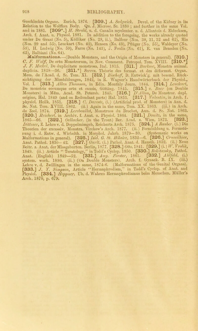(reselllechts Organe. Zurich, 1876. [309.] A. Sedgwick, Devel. of the Kidney in its Relation to the Wolffian Body. Qu. J. Microsc. Sc. 1880 ; and further in the same Vol. and in 1881. [309*.] H. Strahl, u. d. Canalis my el enter, u. d. Allantois d. Eidecksen, Arch. f. Anat. u. Physiol. 1881. In addition to the foregoing, the works already quoted under Do Graat (No. 5), Kolliker (No. 28, ii.), Balfour (Nos. 30, 31, 32 and 62), His (Nos. 29 and 55), Leuekart (No. 42), Ilensen (No. 43), PtUiger (No. 55), Waldeyer (No. 58), II. Ludwig (No. 59), Farre (No. 143), J. Foulis (No. 61), E. van Beneden (No. 63), Balbiani (No. 64). Malformations—(Double Monsters, and the Origin of Monsters in general). [31G.] C. F. li'oljf, De ortu Monstrorum, in Nov. Comment. Petropol. Tom. XVIII. [310.*] J. F. Meckel, De duplicitate monstrosa, Ital. 1815. [311.] Bcirlcow, Monstra animal, duplioia. 1828—36. [311.*] Serves, Theorie des format, et des deformat. Organ. Mem. de 1’Acad. d. So. Tom. XI. [312.] Bischoff, D. Entwick’g. mit besoDd. Riick- sichtigung der Missbildnngen, 1842, in It. Wagner’s Handworterbuch der Physiol., Vol. I. [313.] Allen Thomson, in Edin. Monthly Journ. 1844. [314.] Leuekart, De monstris eorumque ortu et causis, Hotting. 1845. [315.] v. Baer (on Double Monsters) in Mem. Acad. St. Petersb. 1845. [316.] D'Alton, De Monstror. dupl. origiue, Hal. 1849 (and on Redundant parts) Hal. 1853. [317.] Valentin, in Arch, f. physiol. Ileilk. 1851. [318.] C. Darcste, (i.) (Artificial prod, of Monsters) in Ann. d. Sc. Nat. Tom. XVIII. 1862. (ii.) Again in the same, Tom. XX. 1863. (iii.) in Arch, de Zool. 1874. [319.] Lercboullet, Monstruos du IS rochet, Ann. d. Sc. Nat. 1863. [320.] Heichert, in Archiv. f. Anat. u. Physiol. 1864. [321.] Donitz, in the same, 1865—66. [322.] Deliacher. (in the Trout) Ber. Acad. z. Wien, 1873. [323.] Ditimer, Z. Lehrev. d. Doppelmissgeb, Reicherts Arch. 1875. [324.] AJlauber. ii.) Die Theorieu der excessiv. Monstra. Virchow’s Arch. 1877. (ii.) Formbildung u. Forrasto- rung i. d. Entw. d. Wirbelth. in Morpbol. Jahrb. 1879—80. (Systematic works on Malformations in general). [325.] Isid. G. St. Hilaire, 1832—6. [326.] Ornveilhier, Anat. Pathol. 1830— 42. [327.] Gurlt. (i.) Pathol. Anat. d. Hausth. 1832. (ii.) None Beitr. z. Anat. derMissgeburten. Berlin, 1877. [328.] Otto. 1841. [329.] (i.) IF. 1 rolik, 1849. (ii.) Article “ Teratology,” in Todd’s Cyclop. 1850. [330.] Jtokitazskg, Pathol. Anat. (English) 1849—52. [331.] Aug. Forster, 1861. [332.] Ahlfdd, (i.) system, work. 18S0. (ii.) (On Double Monsters). Arch. f. Gynaek. B. IX. (iii.) Lchre v. d. Zxvillingen in the same, 1874-6. (Malformations of the Genital Organs). [333.] J. Y. Simpson, Article ‘‘IIerinap 1 irodism,” in Todd’s Cyclop, of Anat. and Physiol. [334.] Heppner. Ub. d. Wahren Hermaphrodismus beim Mensclien. Muller’s Arch. 1870, p. 679.
