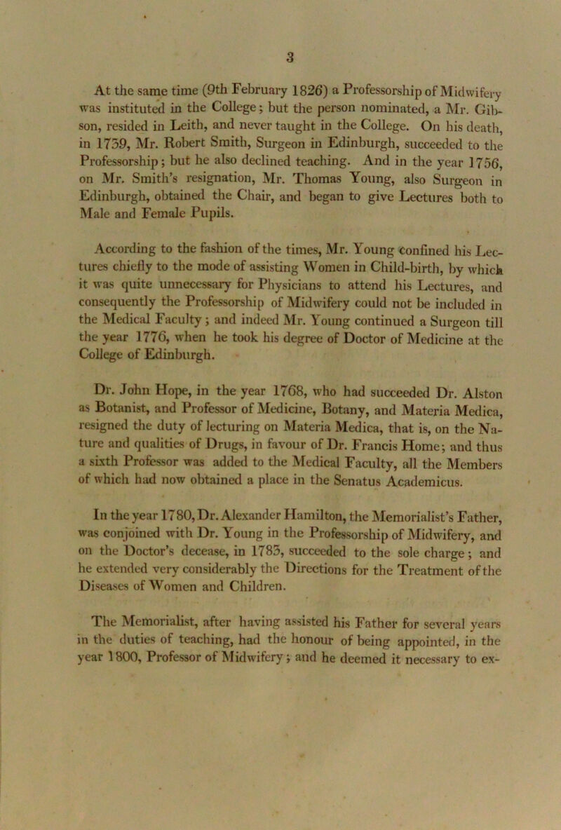 At the same time (9th February 1826) a Professorship of Midwifery was instituted in the College; but the person nominated, a Mr. Gil)- son, resided in Leith, and never taught in the College. On his death, in 1739, Mr. Robert Smith, Surgeon in Edinburgh, succeeded to the Professorship; but he also declined teaching. And in the year ] 756, on Mr. Smith’s resignation, Mr. Thomas Young, also Surgeon in Edinburgh, obtained the Chair, and began to give Lectures both to Male and Female Pupils. According to the fashion of the times, Mr. Young Confined his Lec- tures chiefly to the mode of assisting Women in Child-birth, by which it was quite unnecessary for Physicians to attend his Lectures, and consequently the Professorship of Midwdfery could not be included in the Medical Faculty; and indeed Mr. Young continued a Surgeon till the year 1776, when he took his degree of Doctor of Medicine at the College of Edinburgh. Dr. John Hope, in the year 1768, who had succeeded Dr. Alston as Botanist, and Professor of Medicine, Botany, and Materia Medica, resigned the duty of lecturing on Materia Medica, that is, on the Na- ture and qualities of Drugs, in favour of Dr. Francis Home; and thus a sixth Professor was added to tlie Medical Faculty, all the Members of which had now obtained a place in the Senatus Academicus. In the year 1780, Dr. Alexander Hamilton, the INIemorialist’s Father, was conjoined with Dr. Young in the Professorship of Midwifery, and on the Doctor’s decease, in 1783, succeeded to the sole charge; and he extended very considerably the Directions for the Treatment of the Diseases of Women and Children. The Memorialist, after having assisted his Father for several years in the duties of teaching, had the honour of being appointed, in the year 1800, Professor of Midwifery; and he deemed it necessary to ex-