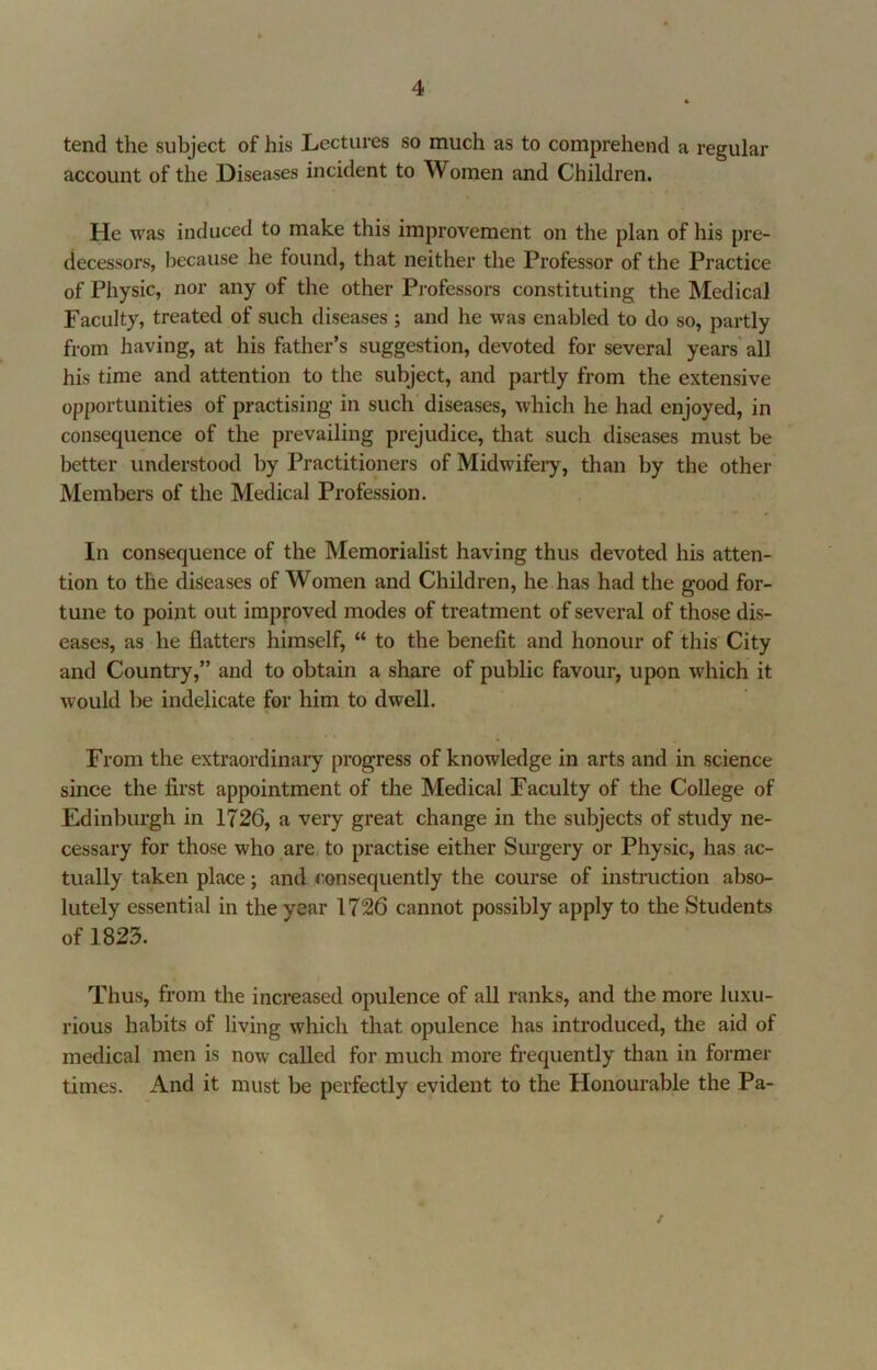 tend the subject of his Lectures so much as to comprehend a regular account of the Diseases incident to Women and Children. He was induced to make this improvement on the plan of his pre- decessors, because he found, that neither the Professor of the Practice of Physic, nor any of the other Professors constituting the Medical Faculty, treated of such diseases ; and he was enabled to do so, partly from having, at his father’s suggestion, devoted for several years'all his time and attention to the subject, and partly from the extensive opportunities of practising in such diseases, which he had enjoyed, in consequence of the prevailing prejudice, that such diseases must be better understood by Practitioners of Midwifery, than by the other Members of the Medical Profession. In consequence of the Memorialist having thus devoted his atten- tion to the diseases of Women and Children, he has had the good for- tune to point out improved modes of treatment of several of those dis- eases, as' he flatters himself, “ to the benefit and honour of this City and Country,” and to obtain a share of public favour, upon which it would be indelicate for him to dwell. From the extraordinaiy progress of knowledge in arts and in science since the first appointment of the Medical Faculty of the College of Edinburgh in 1726, a very great change in the subjects of study ne- cessary for those who are, to practise either Surgery or Physic, has ac- tually taken place; and consequently the course of instruction abso- lutely essential in the year 1726 cannot possibly apply to the Students of 1823. Thus, from the increased opulence of aU ranks, and the more luxu- rious habits of living which that opulence has introduced, the aid of medical men is now called for much more frequently than in former times. And it must be perfectly evident to the Honourable the Pa- /