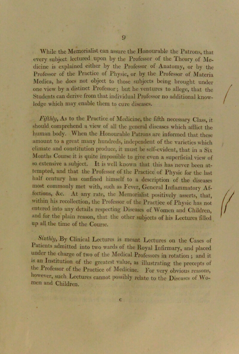 While the Memorialist can assure the Honourable the Patrons, that every subject lectured upon by the Professor of the Theory of ]\Ie- dicine is explained either by the Professor of Anatomy, or l)y the Professor of the Practice of Physic, or by the Professor of Matei'ia Medica, he does not object to those subjects being brought under one view by a distinct Professor; but he ventures to allege, that the Students can derive from that individual Professor no additional know- ledge which may enable them to cure diseases. Fifthly, As to the Practice of Medicine, the fifth necessary Class, it should comprehend a view of all the general diseases which afflict the human body. When the Honourable Patrons are informed that these amount to a great many hundreds, independent of the varieties which climate and constitution produce, it must lie self-evident, that in a Six Months Course it is quite impossible to give even a superficial view of so extensive a subject. It is well known that this has never been at- tempted, and that the Professor of the Practice of Physic for the last half century has confined himself to a description of the diseases most commonly met with, such as lever. General Inflammatory Af- fections, &c. At any rate, the Memorialist jiositively asserts, that, within his recollection, the Professor of the Practice of Physic has not entered into any details respecting Diseases of Women and Children, and for the plain reason, that the other subjects of his Lectui'es filled up all the time of the Course. Smhly, By Clinical Lectures is meant Lectures on the Cases of Patients admitted into tw'o wards of the Royal Infirmary, and placed under the charge of two of the jMedical Professors in rotation ; and it is an Institution of the greatest value, as illustrating the precepts of the Professor of the Practice of Medicine, por very obvious reasons, however, such Lectures cannot possibly relate to the Diseases of Wo- men and Children. c