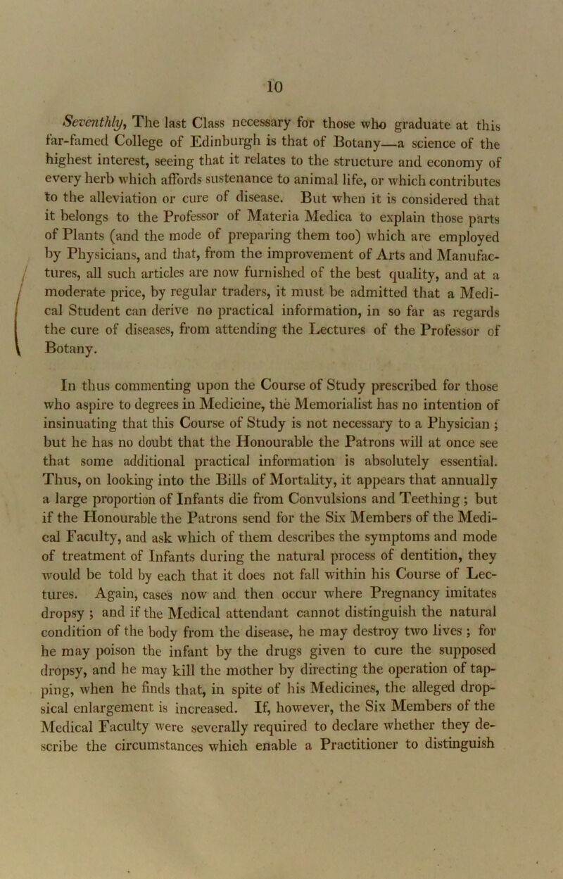 Seventhly, The last Class necessary for those who graduate at this tar-famed College of Edinburgh is that of Botany—a science of the highest interest, seeing that it relates to the structure and economy of every herb which affords sustenance to animal life, or which contributes to the alleviation or cure of disease. But when it is considered that it belongs to the Professor of Materia Medica to explain those parts of Plants (and the mode of preparing them too) which are employed by Physicians, and that, from the improvement of Arts and Manufac- tures, all such articles are now furnished of the best quality, and at a moderate price, by regular traders, it must be admitted that a Medi- cal Student can derive no practical information, in so far as regards the cure of diseases, from attending the Lectures of the Professor of Botany. In thus commenting upon the Course of Study prescribed for those who aspire to degrees in Medicine, the Memorialist has no intention of insinuating that this Course of Study is not necessary to a Physician ; but he has no doubt that the Honourable the Patrons will at once see that some additional practical information is absolutely essential. Thus, on looking into the Bills of Mortality, it appears that annually a large proportion of Infants die from Convulsions and Teething; but if the Honourable the Patrons send for the Six Members of the Medi- cal Faculty, and ask which of them describes the symptoms and mode of treatment of Infants during the natural process of dentition, they w'ould be told by each that it does not fall within his Course of Lec- tures. Again, cases now and then occur where Pregnancy imitates dropsy ; and if the Medical attendant cannot distinguish the natural condition of the body from the disease, he may destroy two lives ; for he may poison the infant by the drugs given to cure the supposed dropsy, and he may kill the mother by directing the operation of taj> ping, when he finds that, in spite of his Medicines, the alleged drop- sical enlargement is increased. If, however, the Six Members of the Medical Faculty were severally required to declare whether they de- scribe the circumstances which enable a Practitioner to distinguish
