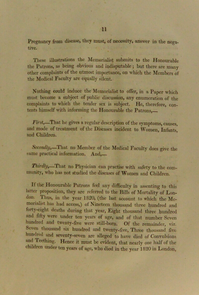 Pregnancy from disease, they must, of necessity, answer in the nega- tive. These illustrations the Memorialist submits to the Honourable the Patrons, as being obvious and indisputable; but there are many other complaints of the utmost im|X)rtance, on which the Members of the Medical Faculty are equally silent. Nothing could induce the Memorialist to offer, in a Paper which must become a subject of public discussion, any enumeration of the complaints to which the tender sex is subject. He, therefore, con- tents himself with informing the Honourable the Patrons, First,—That he gives a regular description of the symptoms, causes, and mode of treatment of the Diseases incident to Women, Infants, and Children. Secondly,—T\\^i no Member of the Medical Faculty does give the same practical information. And, Thirdly,—That no Physician can practise with safety to the com- munity, who has not studied the diseases of Women and Children. If the Honourable Patrons feel any difficulty in assenting to this latter proposition, they are referred to the Bills of Mortality of Lon- don. Fhus, in the year 1820, (the last account to which the Me- morialist has had access,) of Nineteen thousand three hundred and forty-eight deaths during that year. Eight thousand three hundred and fifty were under ten years of age, and of that number Seven hundred and twenty-five were still-born. Of the remainder, viz. Seven thousand six hundred and twenty-five. Three thousand five hundred and seventy-seven are alleged to have died of Convulsions and Teething. Hence it must be evident, that nearly one half of the children under ten years of age, who died in the year 1820 in London,