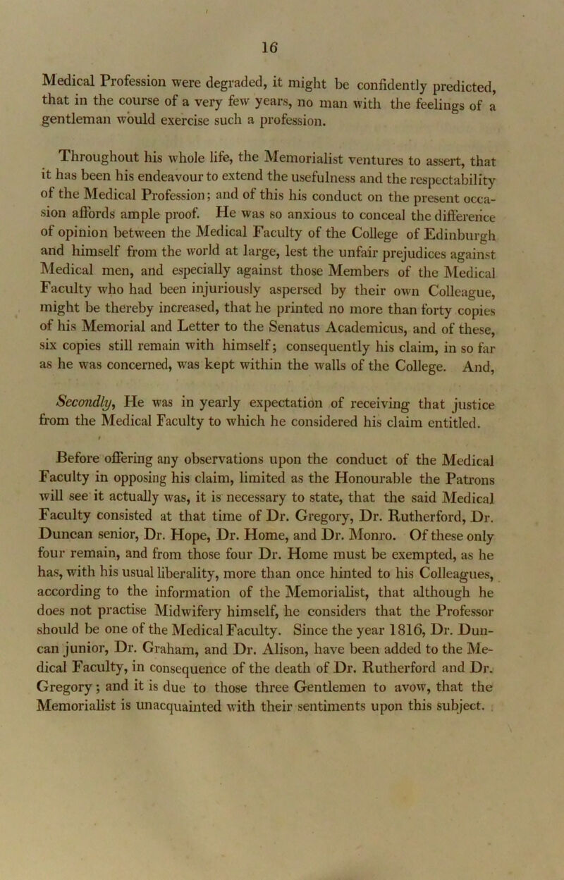 Medical Profession were degraded, it might be confidently predicted, that in the course of a very few years, no man with the feelings of a gentleman would exercise such a profession. Throughout his Avhole life, the Memorialist ventures to assert, that it has been his endeavour to extend the usefulness and the respectability of the Medical Profession; and of this his conduct on the present occa- sion affords ample proof. He was so anxious to conceal the difference of opinion between the Medical Faculty of the College of Edinburgh and himself from the world at large, lest the unfair prejudices against Medical men, and especially against those Members of the Medical Faculty who had been injuriously aspersed by their own Colleague, might be thereby increased, that he printed no more than forty copies of his Memorial and Letter to the Senatus Academicus, and of these, six copies still remain with himself; consequently his claim, in so far as he was concerned, was kept within the walls of the College. And, Secondly, He was in yearly expectation of receiving that justice from the Medical Faculty to which he considered his claim entitled. i Before oflfering any observations upon the conduct of the Medical Faculty in opposing his claim, limited as the Honourable the Patrons will see it actually was, it is necessary to state, that the said Medical Faculty consisted at that time of Dr. Gregory, Dr. Rutherford, Dr. Duncan senior. Dr. Hope, Dr. Home, and Dr. Monro. Of these only four remain, and from those four Dr. Home must be exempted, as he has, with his usual liberality, more than once hinted to his Colleagues, according to the information of the Memorialist, that although he does not practise Midwifery himself, he considei’s that the Professor should be one of the Medical Faculty. Since the year 1816, Dr. Dun- can junior, Dr. Graham, and Dr. Alison, have been added to the Me- dical Faculty, in consequence of the death of Dr. Rutherford and Dr. Gregory; and it is due to those three Gentlemen to avow, that the Memorialist is unacquainted with their sentiments upon this subject. ,