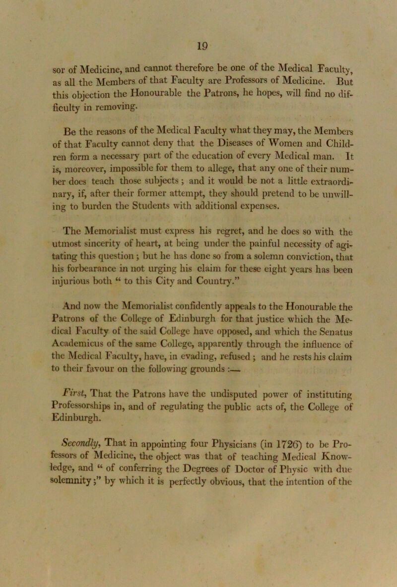 sor of Medicine, and cannot therefore be one of the Medical Faculty, as all the Members of that Faculty are Professors of Medicine. But this objection the Honourable the Patrons, he hopes, will find no dif- ficulty in removing. Be the reasons of the Medical Faculty what they may, the Members of that Faculty cannot deny that the Diseases of Women and Child- ren form a necessary part of the education of every Medical man. It is, moreover, impossible for them to allege, that any one of their num- ber does teach those subjects; and it would be not a little extraordi- nary, if, after their former attempt, they should pretend to be unwill- ing to burden the Students with additional expenses. The Memorialist must express his regret, and he does so with the utmost sincerity of heart, at being under the painful necessity of agi- tating this question; but he has done so from a solemn conviction, that his forbearance in not urging his claim for these eight years has been injurious lx)th “ to this City and Country.” And now the Memorialist confidently appeals to the Honourable the Patrons of the College of Edinburgh for that justice which the Me- dical Faculty of the said College have opposed, and which the Senatus Academicus of the same College, apparently through the influence of the Medical Faculty, have, in evading, refused; and he rests his claim to their favour on the following grounds :— First, That the Patrons have the undisputed power of instituting Professorships in, and of regulating the public acts of, the College of Edinburgh. Secondly, That in appointing four Physicians (in 1726) to be Pro- fessors of Medicine, the object was that of teaching Medical Know- ledge, and “ of conferring the Degrees of Doctor of Physic with due solemnity j” by which it is perfectly obvious, that the intention of the