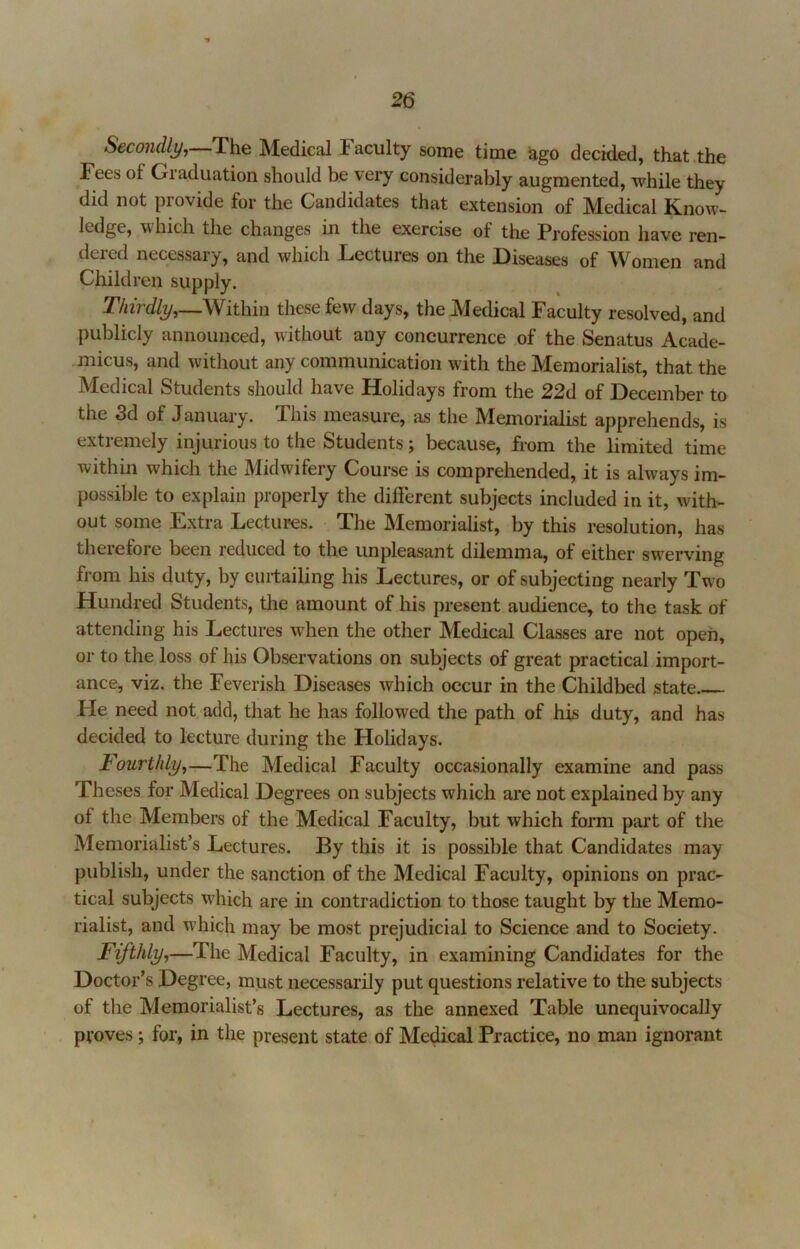 Secondlij,—T\iQ Medical Faculty some time ago decided, that the Fees of Graduation should be very considerably augmented, while they did not provide for the Candidates that extension of Medical Know- ledge, which the changes in the exercise of the Profession have ren- dered necessary, and which Lectures on the Diseases of Women and Children supply. T/ur%,—Within these few days, the Medical Faculty resolved, and publicly announced, without any concurrence of the Senatus Acade- .micus, and without any communication with the Memorialist, that the Medical Students should have Holidays from the 22d of December to the 3d of January. This measure, as the Memorialist apprehends, is extremely injurious to the Students; because, from the limited time within which the Midwifery Course is comprehended, it is always im- possible to explain properly the different subjects included in it, with- out some Extra Lectures. The Memorialist, by this resolution, has therefore been reduced to the unpleasant dilemma, of either swerving from his duty, by curtailing his Lectures, or of subjecting nearly Two Hundred Students, the amount of his present audience, to the task of attending his Lectures when the other Medical Classes are not open, or to the loss of his Observations on subjects of great practical import- ance, viz. the Feverish Diseases which occur in the Childbed state Fie need not add, that he has followed the path of his duty, and has decided to lecture during the Holidays. Fourthly^—The Medical Faculty occasionally examine and pass Theses for Medical Degrees on subjects which are not explained by any of the Members of the Medical Faculty, but which form part of the Memorialist’s Lectures. By this it is possible that Candidates may publish, under the sanction of the Medical Faculty, opinions on prac- tical subjects w'hich are in contradiction to those taught by the Memo- rialist, and which may be most prejudicial to Science and to Society. Fifthly,—The Medical Faculty, in examining Candidates for the Doctor’s Degree, must necessarily put questions relative to the subjects of the Memorialist’s Lectures, as the annexed Table unequivocally proves; for, in the present state of Medical Practice, no man ignorant