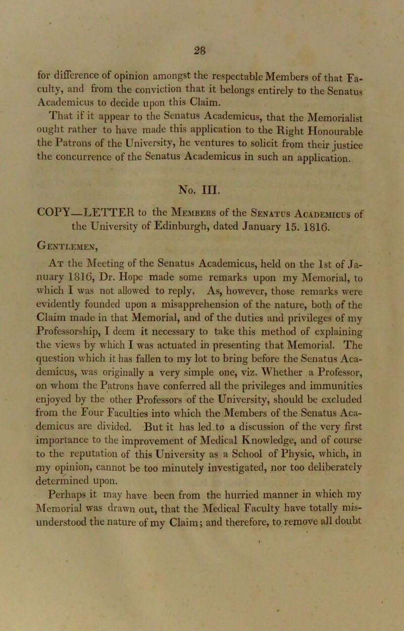 for difference of opinion amongst the respectable Members of that Fa* culty, and from the conviction that it belongs entirely to the Senatus Academicus to decide upon this Claim. That if it appear to the Senatus Academicus, that the Memorialist ought rather to have made this application to the Right Honourable the Patrons of the University, he ventures to solicit from their justice the concurrence of the Senatus Academicus in such an application. No. III. COPY—LETTER to the Members of the Senates Academicus of the University of Edinburgh, dated January 15. 1816. Gentlemen, At the Meeting of the Senatus Academicus, held on the 1st of Ja- nuary 1816, Dr. Hope made some remarks upon my Memorial, to which I was not allowed to reply. As, however, those remarks were evidently founded upon a misapprehension of the nature, both of the Claim made in that Memorial, and of the duties and privileges of my Professorship, I deem it necessary to take this method of explaining the views by which I was actuated in presenting that Memorial. The question which it has fallen to my lot to bring before the Senatus Aca- demicus, was originally a very simple one, viz. Whether a Professor, on whom the Patrons have conferred all the privileges and immunities enjoyed by the other Professors of the University, should be excluded from the Four Faculties into which the Members of the Senatus Aca- demicus are divided. But it has led,to a discussion of the very first importance to the improvement of Medical Knowledge, and of course to the reputation of this University as a School of Physic, which, in my opinion, cannot be too minutely investigated, nor too deliberately determined upon. Perhaps it may have been from the hurried manner in which my Memorial was drawn out, that the Medical Faculty have totally mis- understood the nature of my Claim; and therefore, to remove all doubt