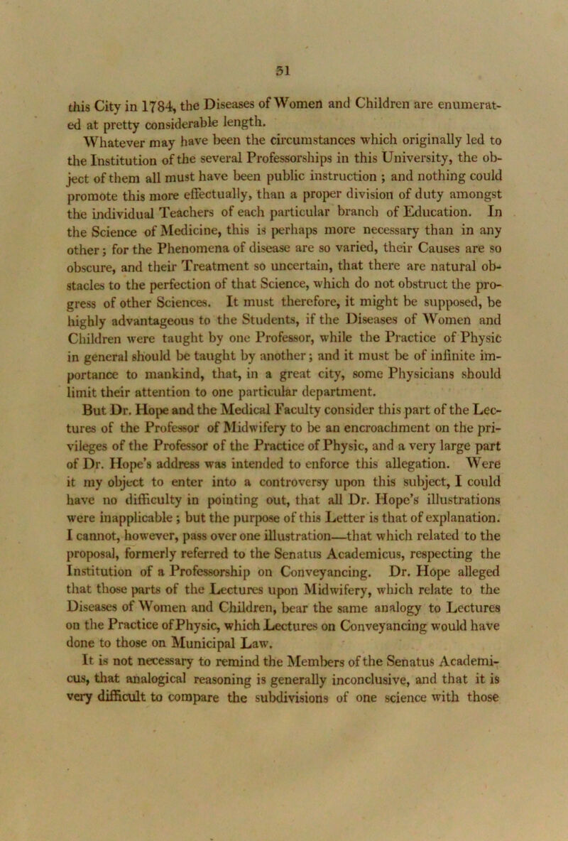 this City in 1784, the Diseases of Women and Children are enumerat- ed at pretty considerable length. Whatever may have been the circumstances which originally led to the Institution of the several Professorships in this University, the ob- ject of them all must have been public instruction ; and nothing could promote this more effectually, than a proper division of duty amongst the individual Teachers of each particular branch of Education. In the Science of Medicine, this is perhaps more necessary than in any other; for the Phenomena of disease are so varied, their Causes are so obscure, and their Treatment so uncertain, that there are natural ob- stacles to the perfection of that Science, which do not obstruct the pro- gress of other Sciences. It must therefore, it might be supposed, be highly advantageous to the Students, if the Diseases of Women and Children were taught by one Professor, while the Practice of Physic in general should be taught by another; and it must be of infinite im- portance to mankind, that, in a great city, some Physicians should limit their attention to one particular department. But Dr. Hope and the Medical Faculty consider this part of the Lec- tures of the Professor of Midwifery to be an encroachment on the pri- vileges of the Professor of the Practice of Physic, and a very large part of Dr. Hope’s address was intended to enforce this allegation. Were it my object to enter into a controversy upon this subject, I could have no difficulty in pointing out, that all Dr. Hope’s illustrations were inapplicable ; but the purjwse of this Letter is that of explanation. I camiot, how'ever, pass over one illustration—that which related to the proposal, formerly referred to the Senatiis Academicus, respecting the Institution of a Professorship on Conveyancing. Dr. Hope alleged that those parts of the Lectures upon Midwifery, which relate to the Diseases of Women and Children, bear the same analogy to Lectures on the Practice of Physic, which Liectures on Conveyancing would have done to those on Municipal Law\ It is not necessary to remind the Meml^ers of the Senatus Academi- cus, that analogical reasoning is generally inconclusive, and that it is very difficult to compare the subdivisions of one science with those