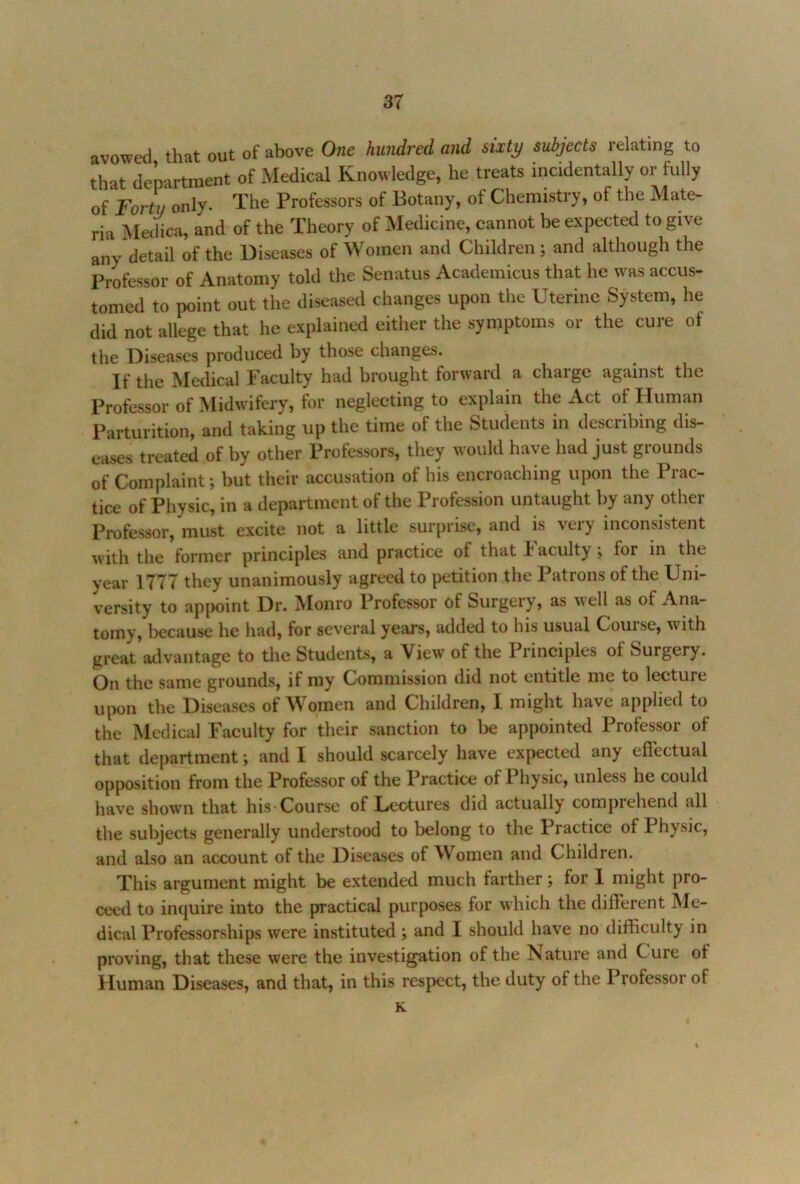 avowed that out of above One hundred and sixty subjects relating to that department of xMedical Knowledge, he treats incidentally or fully of Forty only. The Professors of Botany, of Chemistry, of the Mate- ria MecHca, and of the Theory of Medicine, cannot be expected to give any detail of the Diseases of Women and Children; and although the Professor of Anatomy told the Senatus Academicus that he was accus- tomed to point out the diseased changes upon the Uterine System, he did not allege that he explained either the symptoms or the cure of the Diseases produced by those changes. If the Medical Faculty had brought forward a charge against the Professor of Midwifery, for neglecting to explain the Act of Human Parturition, and taking up the time of the Students in describing dis- eases treated of by other Professors, they would have had just grounds of Complaint; but their accusation of his encroaching upon the Prac- tice of Physic, in a department of the Profession untaught by any other Professor, must excite not a little surprise, and is very inconsistent with the former principles and practice of that Faculty *, for in the year 1777 they unanimously agreed to petition the Patrons of the Uni- versity to appoint Dr. IVIonro Professor of Surgery, as well as of Ana- tomy, because he had, for several years, added to his usual Course, with great adv^antage to the Students, a View of the 1 linciples of Surgery. On the same grounds, if my Commission did not entitle me to lecture upon the Diseases of Women and Children, I might have applied to the Medical Faculty for their sanction to be appointed Professor of that department; and I should scarcely have expected any eflectual opposition from the Professor of the Practice of Physic, unless he could have showm that his Course of Lectures did actually comprehend all the subjects generally understood to belong to the Practice of Physic, and also an account of the Diseases of Women and Children. This argument might be extended much farther; for 1 might pro- ceed to inquire into the practical purposes for which the different INIe- dical Professorships were instituted ; and I should have no difficulty in proving, that these were the investigation of the Nature and Cure of Human Diseases, and that, in this respect, the duty of the Professor of K