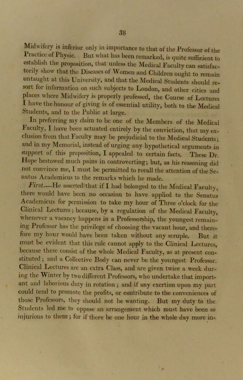 Midwifery is inferior only in importance to that of the Professor of the Practme of Physic. But what has been remarked, is quite sufficient to establish the proposition, that unless the xMedical Faculty can satisfac- torily show that the Diseases of Women and Children ought to remain untaught at this University, and that the Medical Students should re- sort for information on such subjects to London, and other cities and places where Midwifery is properly professed, the Course of Lectures I have the honour of giving is of essential utility, both to the Medical Students, and to the Public at large. In preferring my claim to be one of the Members of the Medical Facuity, I have been actuated entirely by the conviction, that my ex- clusion from that Faculty may be prejudicial to the Medical Students; and in my Memorial, instead of urging any hypothetical arguments in support of this proposition, I appealed to certain facts. These Dr. Hope bestowed much pains in controverting; but, as his reasoning did not convince me, I must be permitted to recall the attention of the Se- natus Academicus to the remarks which he made. - First—He asserted^that if I had belonged to the Medical Faculty, there would have been no occasion to have applied to the Senatus Academicus for permission to take my hour of Three o’clock for the Clinical Lectures; because, by a regulation of the Medical Faculty, whenever a vacancy happens in a Professorship, the youngest remain- ing Professor has the privilege of choosing the vacant hour, and there- fore my hour would have been taken without any scruple. But it must be evident that this rule cannot apply to the Clinical Lectures, because these consist of the whole Medical Faculty, as at present con- stituted ; and a Collective Body can never be the youngest Professor. Clinical Lectures are an extra Class, and are given twice a week dur- ing the Winter by two different Professors, who undertake that import- ant and laborious duty in rotation ; and if any exertion upon my part could tend to promote the profits, or contribute to the conveniences of those Professors, they should not be wanting. But my duty to the Students led me to oppose an arrangement which must have been so injurious to them ; for if there be one hour in the whole day more in--