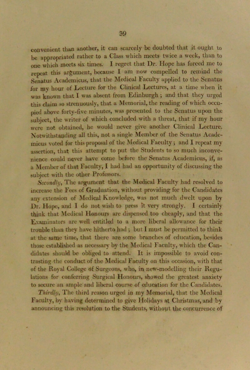 convenient than another, it can scarcely be doubted that it ought to be appropriated rather to a Class which meets twice a week, than to one which meets six times. I regret that Dr. Hope has forced me to repeat this argument, because I am now compelled to remind the vSenatus Academicus, that the Medical Faculty applied to the Senatus for my hour of Lecture for the Clinical Lectures, at a time when it was known that I was al^sent from Edinburgh ; and that they urged this claim so strenuously, that a Memorial, the reading of which occu- pied above forty-five minutes, was presented to the Senatus upon the subject, the writer of which concluded with a threat, that if my hour were not obtained, he would never give another Clinical Lecture. Notwithstanding all this, not a single Member of the Senatus Acade- micus voted for this proposal of the Medical Faculty; and I repeat my assertion, that this attempt to put the Students to so much inconve- nience could never have come before the Senatus Academicus, if, as a Member of that Faculty, I had had an opportunity of discussing the subject with the other Professors. Secondljj, Tlie argument that the Metlical Faculty had resolved to increase the Fees of Graduation, without providing for the Candidates any extension of Medical Knowledge, was not much dwelt upon by Dr. Hope, and I do not wish to press it very strongly. I certainly think that Medical Plonours are dispensed too cheaply, and that the Exauiinators are well entitled to a moixi liberal allow ance for their trouble than they have hitherto had ; but I must be permitted to think at the same time, that there are some branches of education, besides those established as necessary* by the Medical Faculty, which the Can- didates should be obligetl to attend. It is impossible to avoid con- trasting the conduct of the ISledical Faculty on this occasion, w'ith that of the Royal College of Surgeons, who, in new'-modelling their Regu- lations for conferring Surgical Honours, showed the greatest anxiety to secure an ample and liberal course of education for the Candidates. ThiriUy^ The third reason urged in ray Memorial, that the Medical Faculty, by having determined to give Holidays at Christmas, and by announcing this resolution to the Students, without the concurrence of