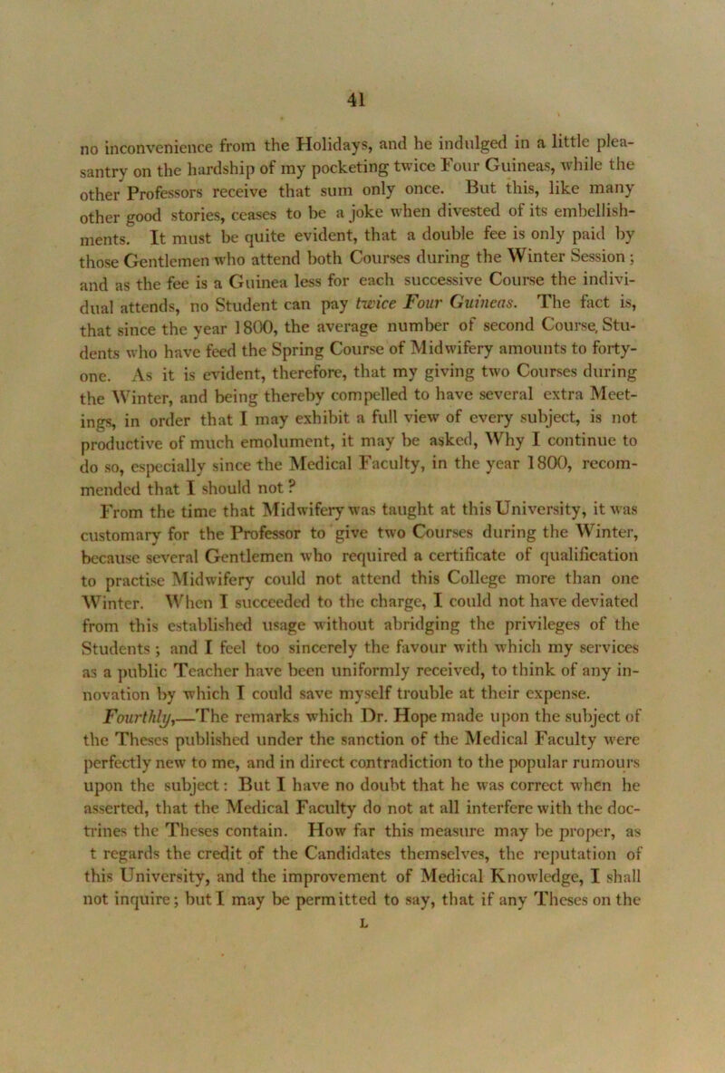 no inconvenience from the Holidays, and he indulged in a little plea- santry on the hardship of my pocketing twice Four Guineas, while the other Professors receive that sum only once. But this, like many other good stories, ceases to be a joke when divested of its embellish- ments. It must be quite evident, that a double fee is only paid by those Gentlemen who attend both Courses during the Winter Session ; and as the fee is a Guinea less for each successive Course the indivi- dual attends, no Student can pay twice Four Guineas. The fact is, that since the year 1800, the average number of second Course, Stu- dents who have feed the Spring Course of Midwifery amounts to forty- one. As it is evident, therefore, that my giving two Courses during the Winter, and being thereby compelled to have several extra Meet- ings, in order that I may exhibit a full view' of every subject, is not productive of much emolument, it may be asked. Why I continue to do so, especially since the Medical Faculty, in the year 1800, recom- mended that I should not ? From the time that Midwifery was taught at this University, itw'as customary for the Professor to give two Courses during the Winter, because several Gentlemen who required a certificate of qualification to practise Midwifery could not attend this College more than one Winter. When T succeeded to the charge, I could not have deviated from this established usage without abridging the privileges of the Students ; and I feel too sincerely the favour with w'hich my services as a ])ublic Teacher have been uniformly received, to think of any in- novation by which I could save myself trouble at their expense. Fourthly^—The remarks which Dr. Hope made upon the subject of the Theses published under the sanction of the Medical Faculty w'ere perfectly new to me, and in direct contradiction to the popular rumours upon the subject: But I have no doubt that he was correct w^hen he asserted, that the Medical Faculty do not at all interfere with the doc- trines the Theses contain. How far this measure may be proper, as t regards the credit of the Candidates themselves, the I'cputation of this University, and the improvement of Medical Knowledge, I shall not inquire; but I may be permitted to say, that if any Theses on the L