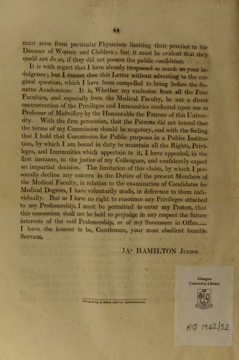 44 must arise from particular Physicians limiting their practice to the Diseases of Women and Children ; but it must be evident that they could not do so, if they did not possess the public confidence. It is with regret that I have already trespassed so much on your in- dulgence ; but I cannot close this Letter without adverting to the ori- ginal question, which I have been compelled to bring before the Se- natus Academicus. It is. Whether my exclusion from all the Four Faculties, and especially from the Medical Faculty, be not a direct contravention of the Privileges and Immunities conferred upon me as Professor of Midwifery by the Honourable the Patrons of this Univer- sity. With the firm persuasion, that the Patrohs did not intend that the terms of my Commission should be nugatory, and with the feeling that I hold that Commission for Public purposes in a Public Institu- tion, by which I am bound in duty to maintain all the Rights, Privi- leges, and Immunities which appertain to it, I have appealed, in the first instanee, to the justice of my Colleagues, and confidently expect an impartial decision. The limitation of this claim, by which I per- sonally decline any concern in the Duties of the present Members of the Medical Faculty, in relation to the examination of Candidates for Medical Degrees, I have voluntarily made, in deference to them indi- vidually. But as I have no right to renounce any Privileges attached to my Professorship, I must be permitted to entet my Protest, that tliis concession shall not be held to prejudge in any respect the future interests of the said Professorship, or of my Successors in Office I have. the honour to be, Gentlemen, your most obedient humble Servant, JA«- HAMILTON Junior. Glasgow University Library Printed by J. Shaw and Co. Lawnmarket. nkzjsi