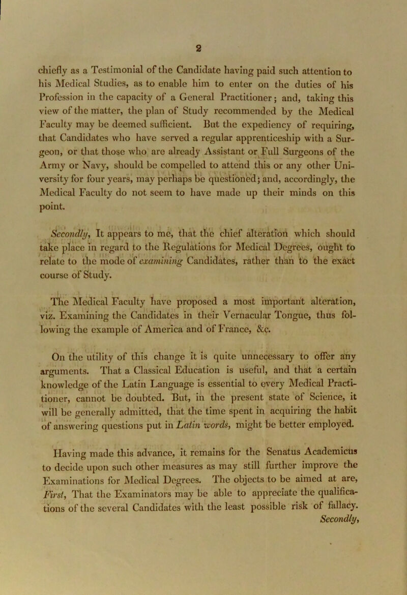 chiefly as a Testimonial of the Candidate having paid such attention to his Medical Studies, as to enable him to enter on the duties of his Profession in the capacity of a General Practitioner; and, taking this view of the matter, the plan of Study recommended by the Medical Faculty may be deemed sufficient. But the expediency of requiring, that Candidates who have served a regular apprenticeship with a Sur- geon, or that those who are already Assistant or Full Surgeons of the Army or Navy, should be compelled to attend this or any other Uni- versity for four years, may perhaps be questioned; and, accordingly, the Medical Faculty do not seem to have made up their minds on this point. Secondly, It appears to me, that the chief alteration which should take place in regard to the Regulations for Medical Degrees, ought to relate to the mode of examining Candidates, rather than to the exact course of Study. The Medical Faculty have proposed a most important alteration, viz. Examining the Candidates in their Vernacular Tongue, thus fol- lowing the example of America and of France, &c. On the utility of this change it is quite unnecessary to offer any arguments. That a Classical Education is useful, and that a certain knowledge of the Latin Language is essential to every Medical Practi- tioner, cannot be doubted. But, in the present state of Science, it will be generally admitted, that the time spent in acquiring the habit of answering questions put in Latin woi'ds, might be better employed. Having made this advance, it remains for the Senatus Academicus to decide upon such other measures as may still further improve the Examinations for Medical Degrees. The objects to be aimed at are, First, That the Examinators may be able to appreciate the qualifica- tions of the several Candidates with the least possible risk of fallacy. Secondly,