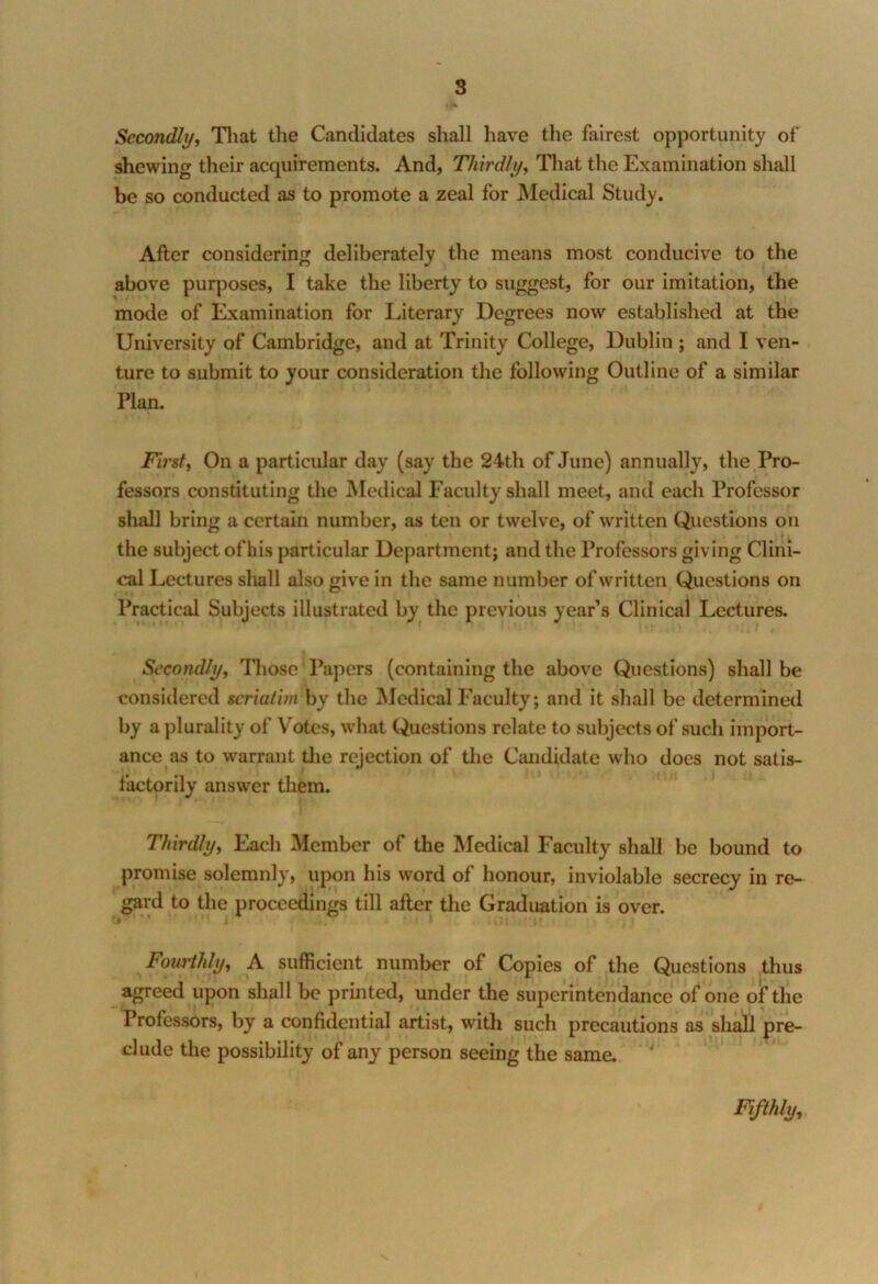 Secondly, That the Candidates shall have the fairest opportunity of shewing their acquirements. And, Thirdly, That the Examination shall be so conducted as to promote a zeal for Medical Study. After considering deliberately the means most conducive to the above purposes, I take the liberty to suggest, for our imitation, the mode of Examination for Literary Degrees now established at the University of Cambridge, and at Trinity College, Dublin ; and I ven- ture to submit to your consideration the following Outline of a similar Plan. First, On a particular day (say the 24th of June) annually, the Pro- fessors constituting the Medical Faculty shall meet, and each Professor shall bring a certain number, as ten or twelve, of written Questions on the subject of his particular Department; and the Professors giving Clini- cal Lectures shall also give in the same number of written Questions on Practical Subjects illustrated by the previous year’s Clinical Lectures. Secondly, Those‘Papers (containing the above Questions) shall be considered seriatim by the Medical Faculty; and it shall be determined by a plurality of Votes, what Questions relate to subjects of such import- ance as to warrant the rejection of the Candidate who does not satis- factorily answer them. Thirdly, Each Member of the Medical Faculty shall be bound to promise solemnly, upon his word of honour, inviolable secrecy in re- gard to the proceedings till after the Graduation is over. fl ' 4 !> ‘ I ’ \» Fourthly, A sufficient number of Copies of the Questions thus agreed upon shall be printed, under the superintendance of one of the Professors, by a confidential artist, with such precautions as shall pre- clude the possibility of any person seeing the same. Fifthly,