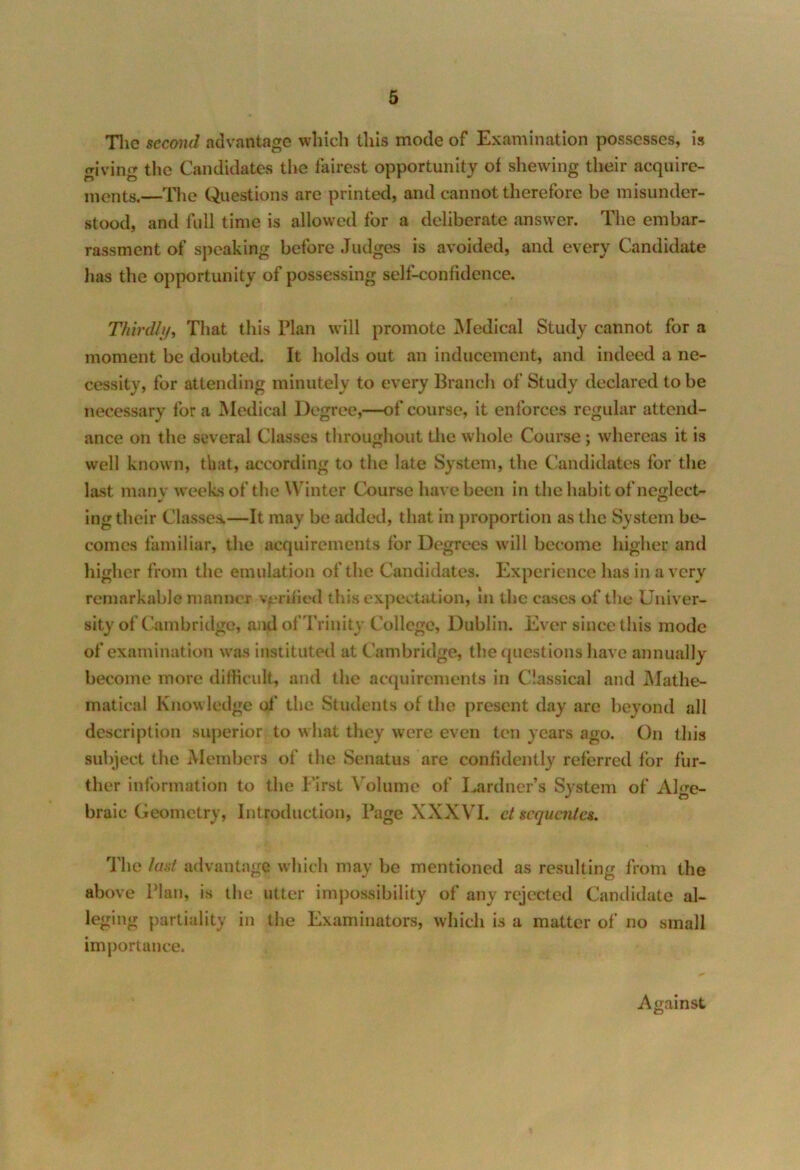 The second advantage which this mode of Examination possesses, is giving the Candidates the fairest opportunity of shewing their acquire- ments.—The Questions are printed, and cannot therefore be misunder- stood, and full time is allowed for a deliberate answer. The embar- rassment of speaking before Judges is avoided, and every Candidate lias the opportunity of possessing self-confidence. Thirdly, That this Plan will promote Medical Study cannot for a moment be doubted. It holds out an inducement, and indeed a ne- cessity, for attending minutely to every Branch of Study declared to be necessary for a Medical Degree,—of course, it enforces regular attend- ance on the several Classes throughout the whole Course; whereas it is well known, that, according to the late System, the Candidates for the last many weeks of the Winter Course have been in the habit of neglect- ing their Classes.—It may be added, that in proportion as the System be- comes familiar, the acquirements for Degrees will become higher and higher from the emulation of the Candidates. Experience has in a very remarkable manner verified this expectation, In the cases of the Univer- sity of Cambridge, and of Trinity College, Dublin. Ever since this mode of examination was instituted at Cambridge, the questions have annually become more difficult, and the acquirements in Classical and Mathe- matical Knowledge of the Students of the present day are beyond all description superior to what they were even ten years ago. On this subject the Members of the Senatus are confidently referred for fur- ther information to the First Volume of Lardner’s System of Alge- braic Geometry, Introduction, Page XXXVI. ct scquaitcs. The last advantage which may be mentioned as resulting from the above Plan, is the utter impossibility of any rejected Candidate al- leging partiality in the Examinators, which is a matter of no small importance. Against O