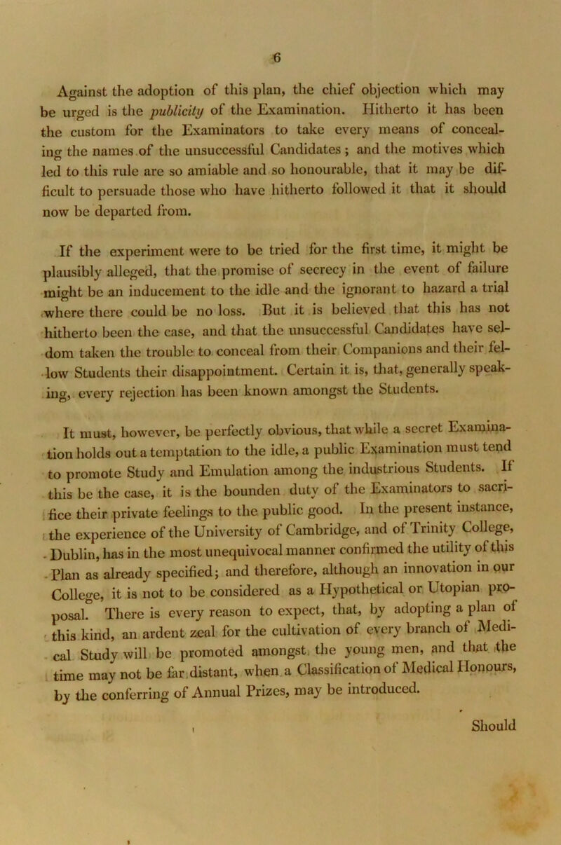 Against the adoption of this plan, the chief objection which may be urged is the publicity of the Examination. Hitherto it has been the custom for the Examinators to take every means of conceal- ing the names of the unsuccessful Candidates ; and the motives which to led to this rule are so amiable and so honourable, that it may be dif- ficult to persuade those who have hitherto followed it that it should now be departed from. If the experiment were to be tried for the first time, it might be plausibly alleged, that the promise of secrecy in the event of failure might be an inducement to the idle and the ignorant to hazard a trial where there could be no loss. But it is believed that this has not hitherto been the case, and that the unsuccessful Candidates have sel- dom taken the trouble to conceal from their Companions and their fel- low Students their disappointment. Certain it is, that, generally speak- ing, every rejection has been known amongst the Students. It must, however, be perfectly obvious, that while a secret Examina- tion holds out a temptation to the idle, a public Examination must tend to promote Study and Emulation among the industrious Students. If this be the case, it is the bounden duty of the Examinators to sacri- fice their private feelings to the public good. In the present instance, , the experience of the University of Cambridge, and of Trinity College, Dublin, lias in the most unequivocal manner confirmed the utility of this . Plan as already specified; and therefore, although an innovation in our College, it is not to be considered as a Hypothetical or Utopian pro- posal There is every reason to expect, that, by adopting a plan of this kind, an ardent zeal for the cultivation of every branch of Medi- cal Study will be promoted amongst, the young men, and that the time may not be Hr , distant, when a Classification of Medical Honours, by the conferring of Annual Prizes, may be introduced. I Should