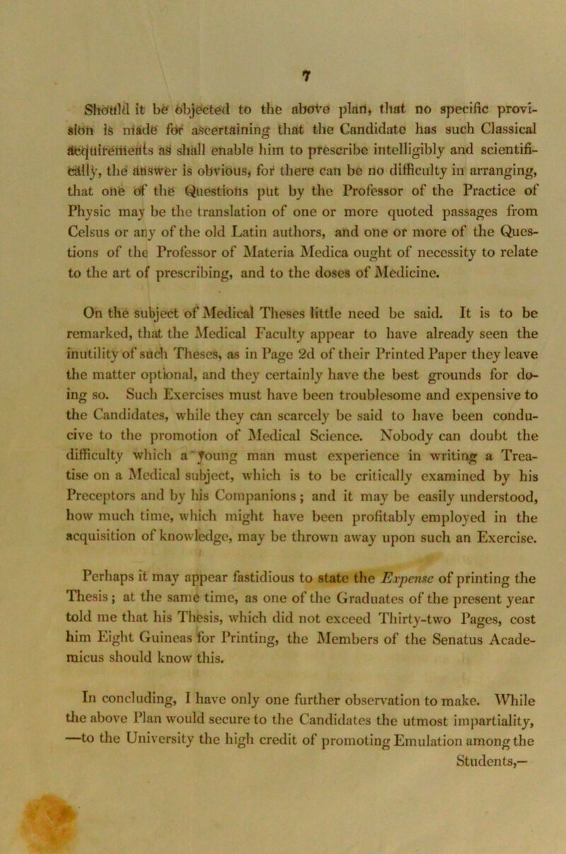 Sho'ttld it be objected to the above plan, that no specific provi- sion is made for ascertaining that the Candidate has such Classical Acquirements as shall enable him to prescribe intelligibly and scientifi- cally, the Answer is obvious, for there can be no difficulty in arranging, that one of the Questions put by the Professor of the Practice of Physic may be the translation of one or more quoted passages from Celsus or any of the old Latin authors, and one or more of the Ques- tions of the Professor of Materia Medica ought of necessity to relate to the art of prescribing, and to the doses of Medicine. On the subject of Medical Theses little need be said. It is to be remarked, that the Medical Faculty appear to have already seen the inutility of such Theses, as in Page 2d of their Printed Paper they leave the matter optional, and they certainly have the best grounds for do- ing so. Such Exercises must have been troublesome and expensive to the Candidates, while they can scarcety be said to have been condu- cive to the promotion of Medical Science. Nobody can doubt the difficulty which a Joung man must experience in writing a Trea- tise on a Medical subject, which is to be critically examined by his Preceptors and by his Companions; and it may be easily understood, how much time, which might have been profitably employed in the acquisition of knowledge, may be thrown away upon such an Exercise. Perhaps it may appear fastidious to state the Expense of printing the Thesis; at the same time, as one of the Graduates of the present year told me that his Thesis, which did not exceed Thirty-two Pages, cost him Eight Guineas for Printing, the Members of the Senatus Acade- micus should know this. In concluding, I have only one further observation to make. While the above Plan would secure to the Candidates the utmost impartiality, —to the University the high credit of promoting Emulation among the Students,—