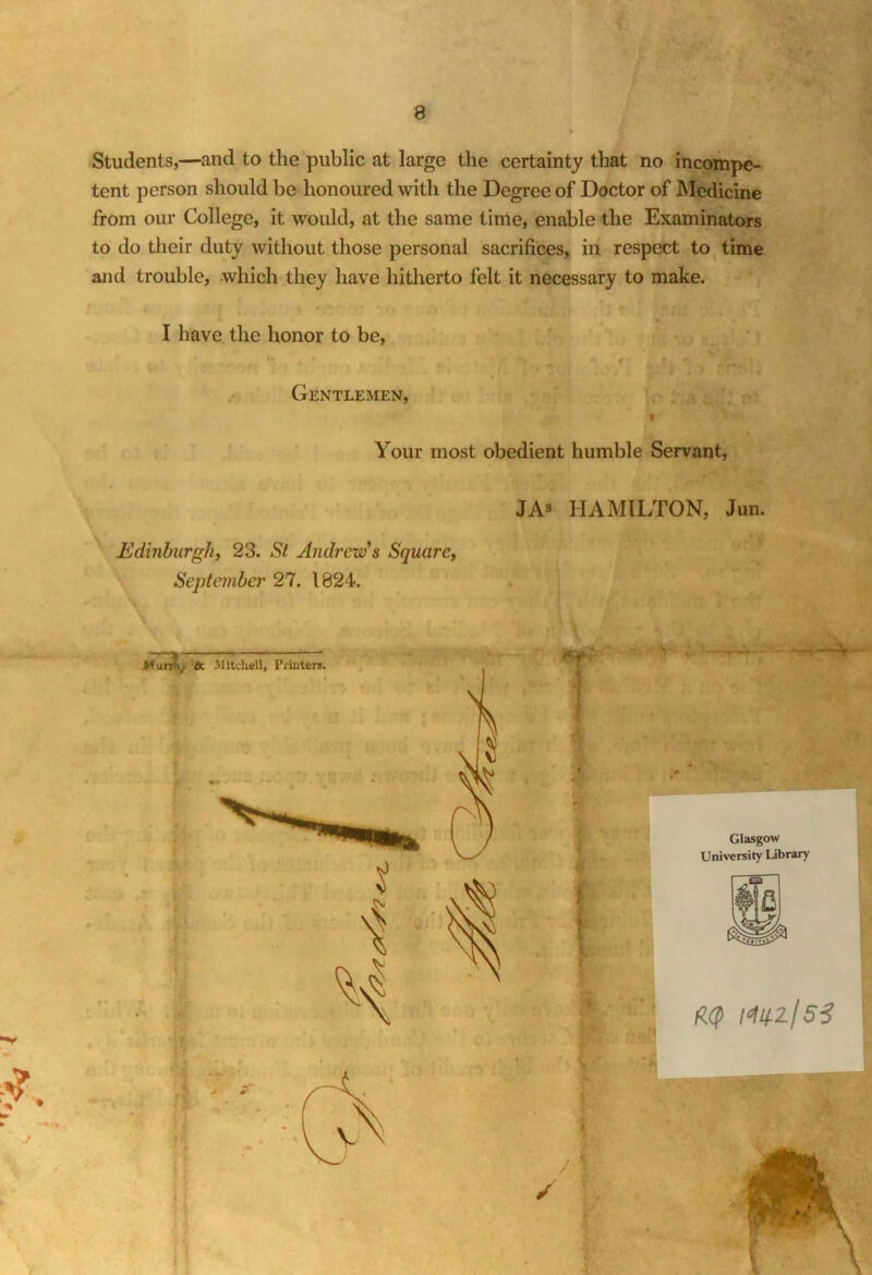 Students,—and to the public at large the certainty that no incompe- tent person should be honoured with the Degree of Doctor of Medicine from our College, it would, at the same time, enable the Examinators to do their duty without those personal sacrifices, in respect to time and trouble, which they have hitherto felt it necessary to make. I have the honor to be, * Gentlemen, t Your most obedient humble Servant, JAs HAMILTON, Jun. Edinburgh, 23. St Andrew's Square, September 27. 1824. l^zjSS