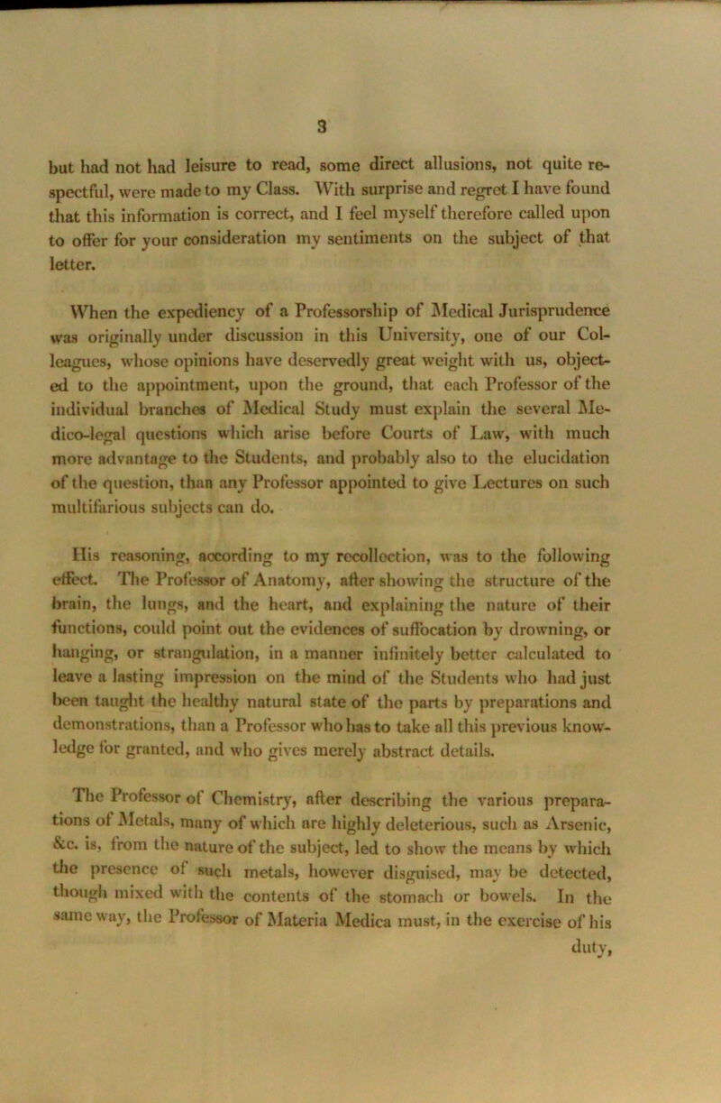 but had not had leisure to read, some direct allusions, not quite re- spectful, were made to my Class. With surprise and regret I have found that this information is correct, and I feel myself therefore called upon to offer for your consideration my sentiments on the subject of that letter. When the expediency of a Professorship of Medical Jurisprudence was originally under discussion in this University, one of our Col- leagues, whose opinions have deservedly great weight with us, object- ed to the appointment, upon the ground, that each Professor of the individual branches of Medical Study must explain the several Me- dico-legal questions which arise before Courts of Law, with much more advantage to the Students, and probably also to the elucidation of the question, than any Professor appointed to give Lectures on such multifarious subjects can do. Ilis reasoning, according to my recollection, was to the following effect. The Professor of Anatomy, after showing the structure of the brain, the lungs, and the heart, and explaining the nature of their functions, could point out the evidences of suffocation by drowning, or hanging, or strangulation, in a manner infinitely better calculated to leave a lasting impression on the mind of the Students who had just been taught the healthy natural state of the parts by preparations and demonstrations, than a Professor who has to take all this previous knowr- ledge for granted, and who gives merely abstract details. The Professor ot Chemistry, after describing the various prepara- tions ot Metals, many of which are highly deleterious, such as Arsenic, &c. is, from the nature of the subject, led to show the means by which the presence of such metals, however disguised, may be detected, though mixed with the contents of the stomach or bowels. In the same way, the Professor of Materia Medica must, in the exercise of his duty,