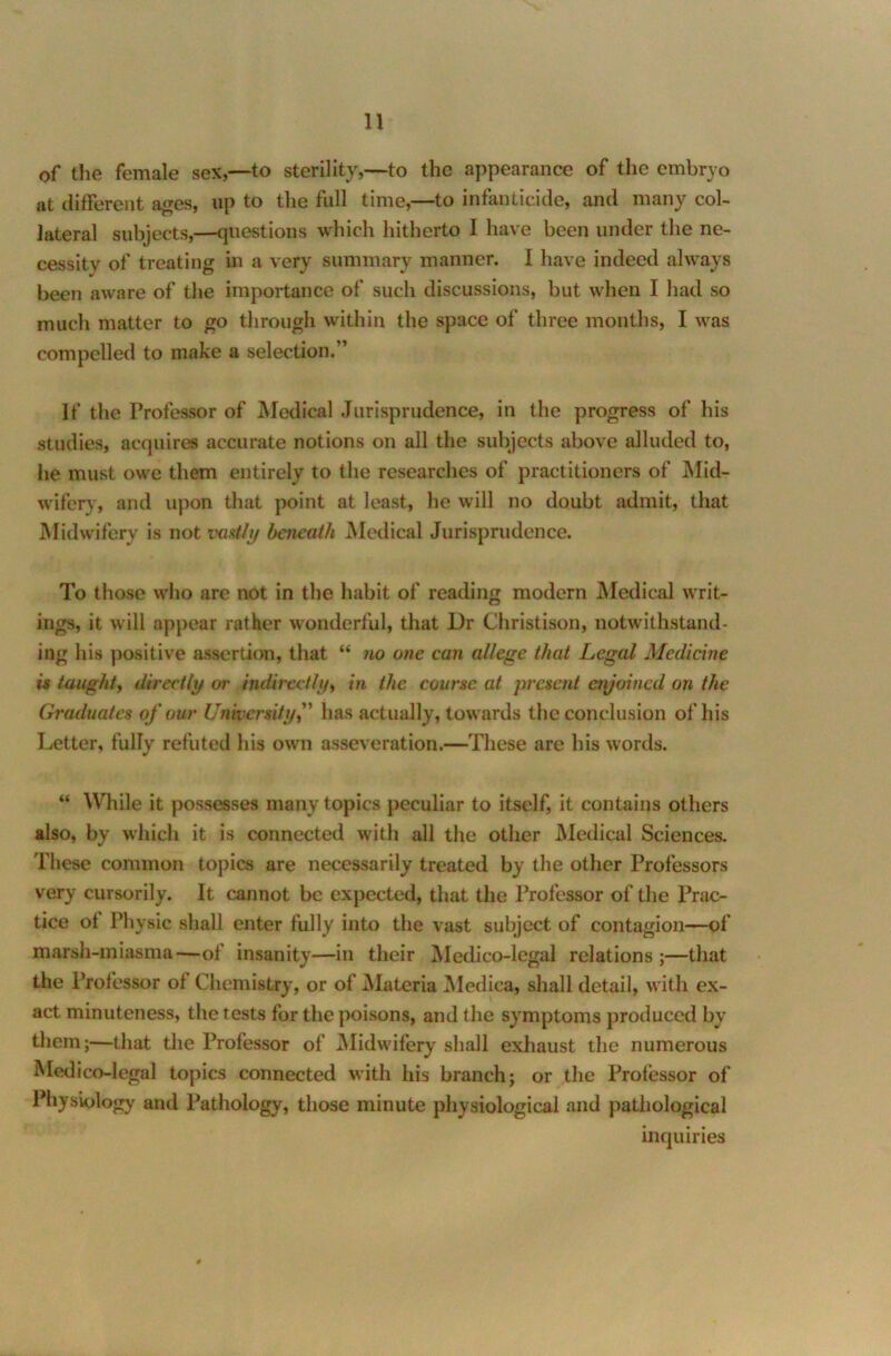 of the female sex,—to sterility,—to the appearance of the embryo at different ages, up to the full time,—to infanticide, and many col- lateral subjects,—questions which hitherto I have been under the ne- cessity of treating in a very summary manner. I have indeed always been aware of the importance of such discussions, but when I had so much matter to go through within the space of three months, I was compelled to make a selection.” If the Professor of Medical Jurisprudence, in the progress of his studies, acquires accurate notions on all the subjects above alluded to, he must owe them entirely to the researches of practitioners of Mid- wifery, and upon that point at least, he will no doubt admit, that Midwifery is not vastly beneath Medical Jurisprudence. To those who are not in the habit of reading modern Medical writ- ings, it will appear rather wonderful, that Dr Christison, notwithstand- ing his positive assertion, that “ no one can allege that Legal Medicine is taught, directly or indirectly, in the course at present enjoined on the Graduates of our University,” has actually, towards the conclusion of his letter, fully refuted his own asseveration.—These are his words. “ While it possesses many topics peculiar to itself, it contains others also, by which it is connected with all the other Medical Sciences. These common topics are necessarily treated by the other Professors very cursorily. It cannot be expected, that the Professor of the Prac- tice ot Physic shall enter fully into the vast subject of contagion—of marsh-miasma—of insanity—in their Medico-legal relations ;—that the Professor of Chemistry, or of Materia Medica, shall detail, with ex- act minuteness, the tests for the poisons, and the symptoms produced by them;—that the Professor of Midwifery shall exhaust the numerous Medico-legal topics connected with his branch; or the Professor of Physiology and Pathology, those minute physiological and pathological inquiries 4