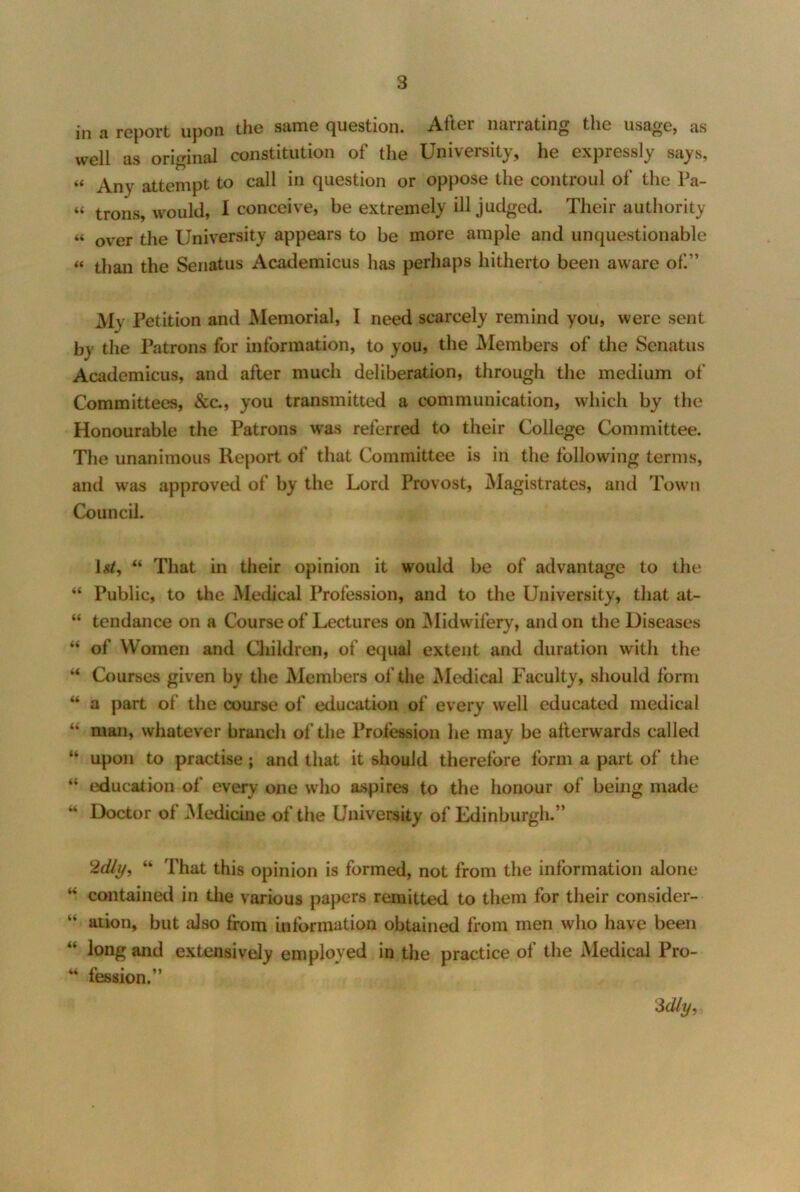 in a report upon the same question. After narrating the usage, as well as original constitution of the University, he expressly says, “ Any attempt to call in question or oppose the controul of the Pa- “ trons would, 1 conceive, be extremely ill judged. Their authority “ over the University appears to be more ample and unquestionable “ than the Senatus Academicus has perhaps hitherto been aware of.” My Petition and Memorial, I need scarcely remind you, were sent by the Patrons for information, to you, the Members of tlie Senatus Academicus, and after much deliberation, through the medium of Committees, &c., you transmitted a communication, which by the Honourable the Patrons was referred to their College Committee. The unanimous Report of that Committee is in the following terms, and was approved of by the Lord Provost, Magistrates, and Town Council. \&t^ “ That in their opinion it would be of advantage to the “ Public, to the Medical Profession, and to the University, that at- “ tendance on a Course of Lectures on ^Midwifery, and on the Diseases “ of Women and Children, of equal extent and duration with the “ Courses given by the Members of the Medical Faculty, should form “ a part of the course of education of every well educated medical “ man, whatever branch of the Profession he may be afterwards called “ upon to practise; and that it should therefore form a part of the education of every one who aspires to the honour of being made Doctor of Medicine of the University of Edinburgh.” 2dly, “ That this opinion is formed, not from the information alone contained in the various papers remitted to them for their consider- “ ation, but also from information obtained from men who have been “ long and extensively employed in the practice of the Medical Pro- fession.” 3%, 44