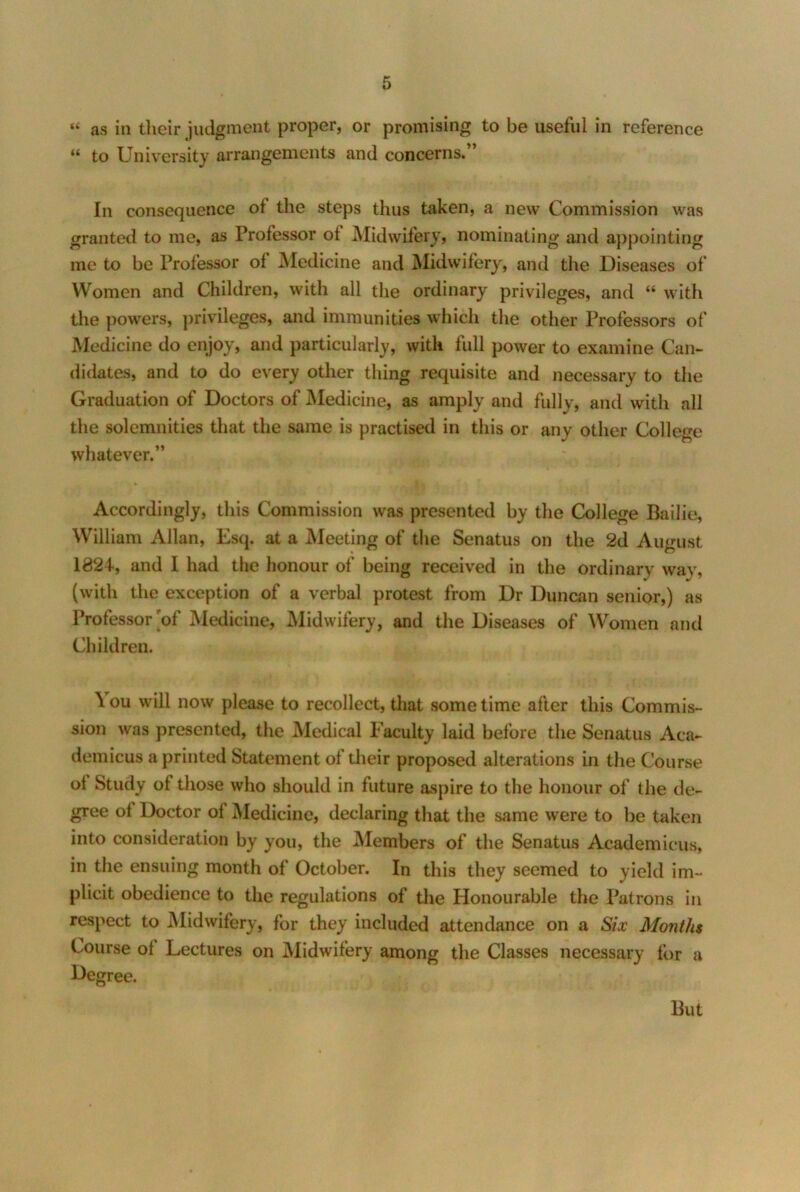 “ as in tlieir judgment proper, or promising to be useful in reference “ to University arrangements and concerns.” In consequence of the steps thus taken, a new Commission was granted to me, as Professor of Midwifery, nominating and appointing me to be Professor of Medicine and Midwifery, and the Diseases of Women and Children, with all the ordinary privileges, and “ with the powers, privileges, and immunities which the other Professors of Medicine do enjoy, and particularly, with full power to examine Can- didates, and to do every other thing requisite and necessary to the Graduation of Doctors of iMedicine, as amply and fully, and with all the solemnities that the same is practised in this or any other College whatever.” Accordingly, this Commission was presented by the College Bailie, William Allan, Es(j. at a Meeting of the Senatus on the 2d August 1824, and I had the honour of being received in the ordinary way, (with the exception of a verbal protest from Dr Duncan senior,) as Professor'of Medicine, Midwifery, and the Diseases of Women and Children. \ou will now please to recollect, that sometime after this Commis- sion was presented, the Medical Faculty laid before the Senatus Aca- demicus a printed Statement of their proposed alterations in the Course of Study of tliose who should in future aspire to the honour of the de- gree of Doctor of Medicine, declaring that the same were to be taken into consideration by you, the Members of the Senatus Academicus, in the ensuing month of October. In this they seemed to yield im- plicit obedience to the regulations of the Honourable the Patrons in respect to Midwifery, for they included attendance on a Six Months Course of Lectures on Midwifery among the Classes necessary for a Degree. But