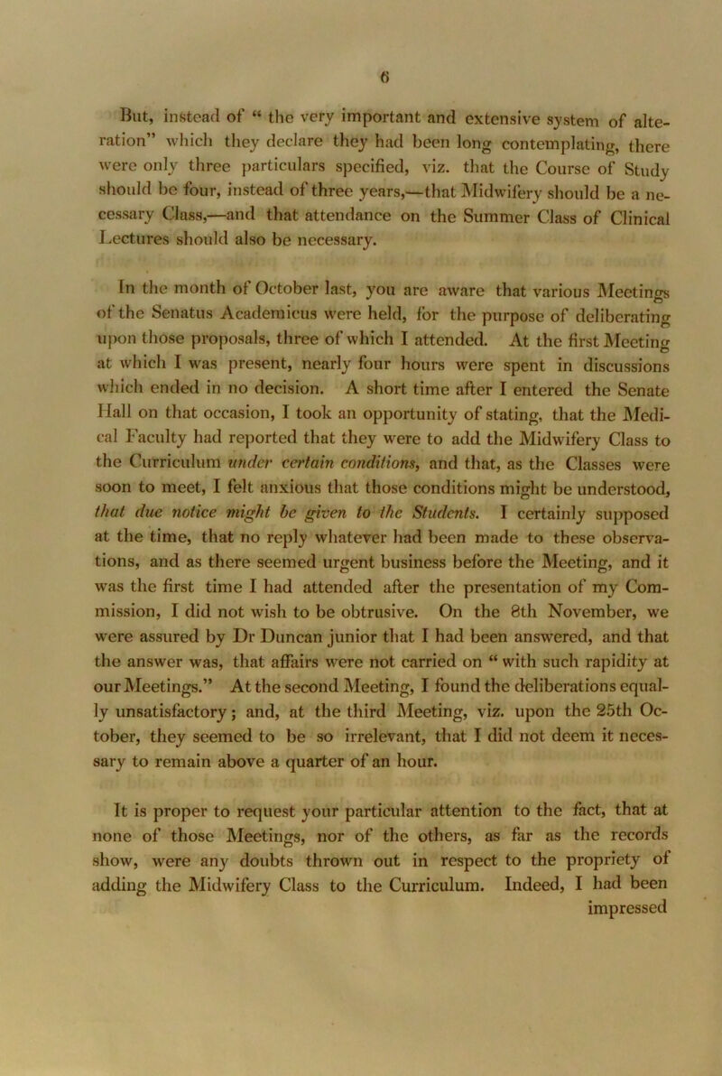 But, instead of “ the very important and extensive system of alte- ration” which they declare they had been long contemplating, there were only three particulars specified, viz. that the Course of Study should be four, instead of three years,—that Midwifery should be a ne- cessary Class,—and that attendance on the Summer Class of Clinical Lectures should also be necessary. In the month of October last, you are aware that various IMeetings of the Senatus Academicus were held, for the purpose of deliberating upon those proposals, three of which I attended. At the first Meeting at which I was present, nearly four hours were spent in discussions which ended in no decision. A short time after I entered the Senate Hall on that occasion, I took an opportunity of stating, that the Medi- cal Faculty had reported that they were to add the Midwifery Class to the Curriculum under certain conditions, and that, as the Classes were soon to meet, I felt anxious that those conditions might be understood, that due notice might he given to the Students. I certainly supposed at the time, that no reply whatever had been made to these observa- tions, and as there seemed urgent business before the Meeting, and it was the first time I had attended after the presentation of my Com- mission, I did not wish to be obtrusive. On the 8th November, we were assured by Dr Duncan junior that I had been answered, and that the answer was, that affairs were not carried on “ with such rapidity at our Meetings.” At the second Meeting, I found the deliberations equal- ly unsatisfactory; and, at the third Meeting, viz. upon the 25th Oc- tober, they seemed to be so irrelevant, that I did not deem it neces- sary to remain above a quarter of an hour. It is proper to request your particular attention to the fact, that at none of those Meetings, nor of the others, as far as the records show, were any doubts thrown out in respect to the propriety of adding the Midwifery Class to the Curriculum. Indeed, I had been impressed