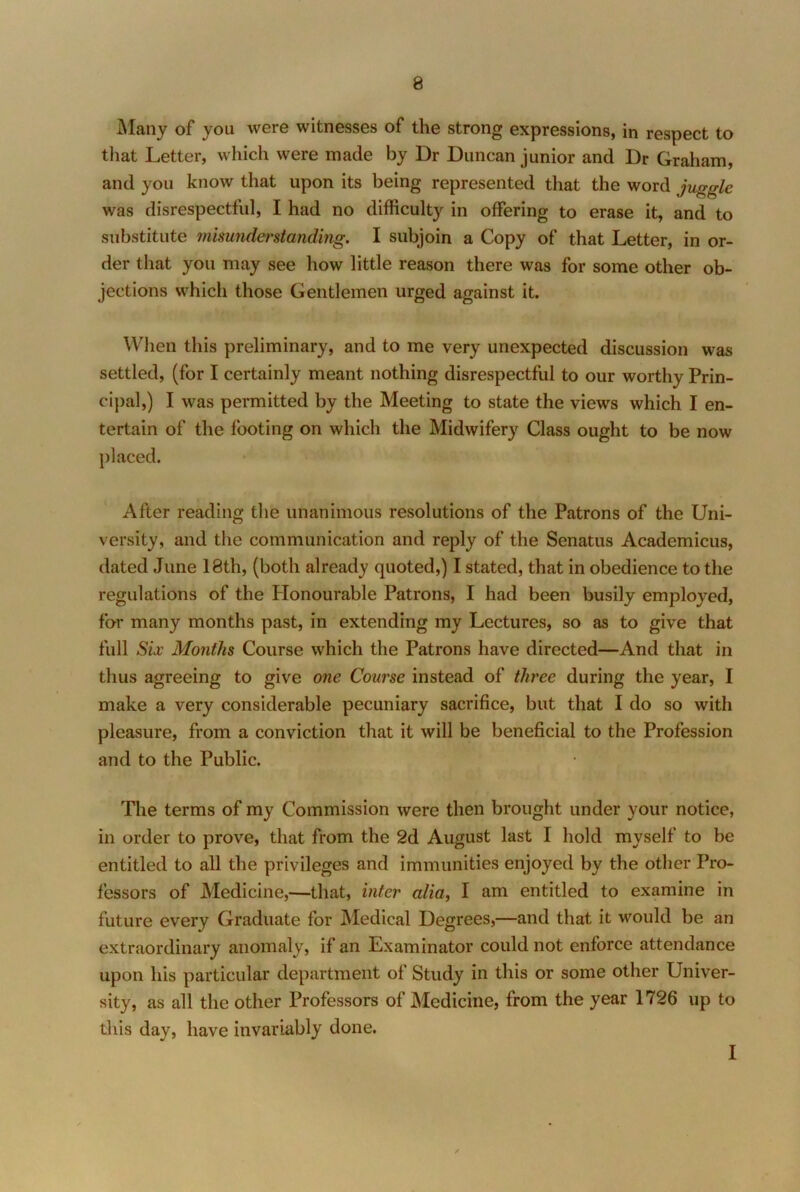 Many of you were witnesses of the strong expressions, in respect to tliat Letter, which were made by Dr Duncan junior and Dr Graham, and you know that upon its being represented that the word juggle was disrespectful, I had no difficulty in offering to erase it, and to substitute misunderstanding. I subjoin a Copy of that Letter, in or- der that you may see how little reason there was for some other ob- jections which those Gentlemen urged against it. When this preliminary, and to me very unexpected discussion was settled, (for I certainly meant nothing disrespecthd to our worthy Prin- cipal,) I was permitted by the Meeting to state the views which I en- tertain of the footing on which the Midwifery Class ought to be now placed. After reading the unanimous resolutions of the Patrons of the Uni- versity, and the communication and reply of the Senatus Academicus, dated June 18th, (both already quoted,) I stated, that in obedience to the regulations of the Plonourable Patrons, I had been busily employed, for many months past, in extending my Lectures, so as to give that full Six Months Course which the Patrons have directed—And that in thus agreeing to give one Course instead of three during the year, I make a very considerable pecuniary sacrifice, but that I do so with pleasure, from a conviction that it will be beneficial to the Profession and to the Public. The terms of my Commission were then brought under your notice, in order to prove, that from the 2d August last I hold myself to be entitled to all the privileges and immunities enjoyed by the other Pro- fessors of Medicine,—that, inter alia, I am entitled to examine in future every Graduate for Medical Degrees,—and that it would be an extraordinary anomaly, if an Examinator could not enforce attendance upon his particular department of Study in this or some other Univer- sity, as all the other Professors of Medicine, from the year 1726 up to this day, have invariably done. I