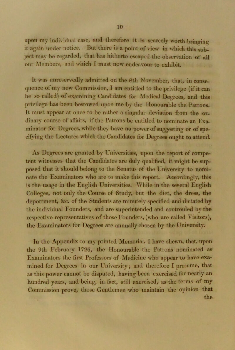 upon my individual case, and therefore it is scarcely worth bringing it again under notice. But there is a point of view in which this sub- ject may be regarded, that has hitherto escaped the observation of all our Members, and which I must now endeavour to exhibit. It was unreservedly admitted on the Sth November, that, in conse- (jiience of my new Commission, I am entitled to the privilege (if it can be so called) of examining Candidates for Medical Degrees, and this privilege has been bestowed upon me by the Honourable the Patrons. It must appear at once to be rather a singular deviation from the or- dinary course of affairs, if the Patrons be entitled to nominate an Exa- minator for Degrees, while they have no power of suggesting or of spe- cifying the Lectures which the Candidates for Degrees ought to attend. As Degrees are granted by Universities, upon the report of compe- tent witnesses that the Candidates are duly qualified, it might be sup- posed that it should belong to the Senatus of the University to nomi- nate the Examinators who are to make this report. Accordingly, this is the usage in the English Universities. While in the several English Colleges, not only the Course of Study, but the diet, the dress, the deportment, &c. of the Students are minutely specified and dictated by the individual Founders, and are superintended and controuled by the respective representatives of those Founders, (who are called Visitors), the Examinators for Degrees are annually chosen by the University. In the Appendix to my printed Memorial, I have shewn, that, upon the 9th February 1726, the Honourable the Patrons nominated as Examinators the first Professors of Medicine who appear to have exa- mined for Degrees in our University; and therefore I presume, that as this power cannot be disputed, having been exercised for nearly an hundred years, and being, in fact, still exercised, as the terms of my Commission prove, those Gentlemen who maintain the opinion that the