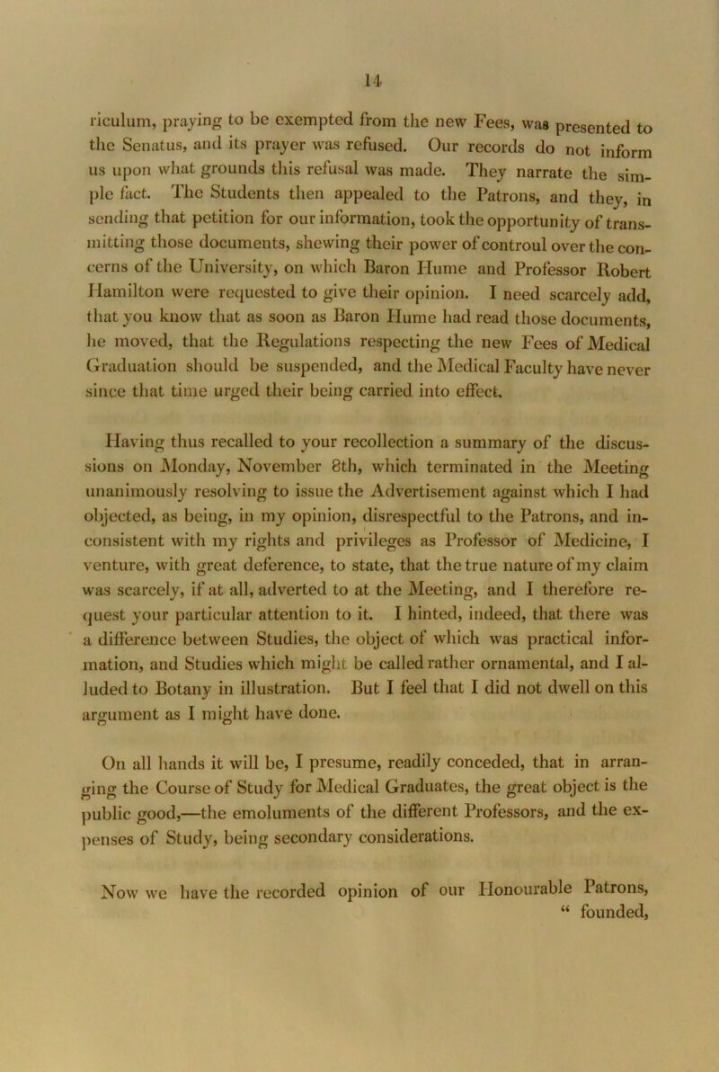 riculum, praying to be exempted from the new Fees, was presented to the Senatus, and its prayer was refused. Our records do not inform us upon what grounds this refusal was made. They narrate the sim- ple fact. The Students then appealed to the Patrons, and they, in sending that petition for our information, took the opportunity of trans- mitting those documents, shewing their power of controul over the con- cerns of the University, on which Baron Hume and Professor Robert Hamilton were requested to give their opinion. I need scarcely add, that you know that as soon as Baron Hume had read those documents, he moved, that the Regulations respecting the new Fees of Medical Ciraduation should be suspended, and the Medical Faculty have never since that time urged their being carried into effect. Having thus recalled to your recollection a summary of the discus- sions on Monday, November 8th, which terminated in the Meeting unanimously resolving to issue the Advertisement against which I had objected, as being, in my opinion, disrespectful to the Patrons, and in- consistent with my rights and privileges as Professor of Medicine, I venture, with great deference, to state, that the true nature of my claim was scarcely, if at all, adverted to at the Meeting, and I therefore re- quest your particular attention to it. I hinted, indeed, that there was a difference between Studies, the object of which was practical infor- mation, and Studies which might be called rather ornamental, and I al- luded to Botany in illustration. But I feel that I did not dwell on this argument as I might have done. On all hands it will be, I presume, readily conceded, that in arran- ging the Course of Study for Medical Graduates, the great object is the public good,—the emoluments of the different Professors, and the ex- penses of Study, being secondary considerations. Now we have the recorded opinion of our Plonoiirable Patrons, “ founded.