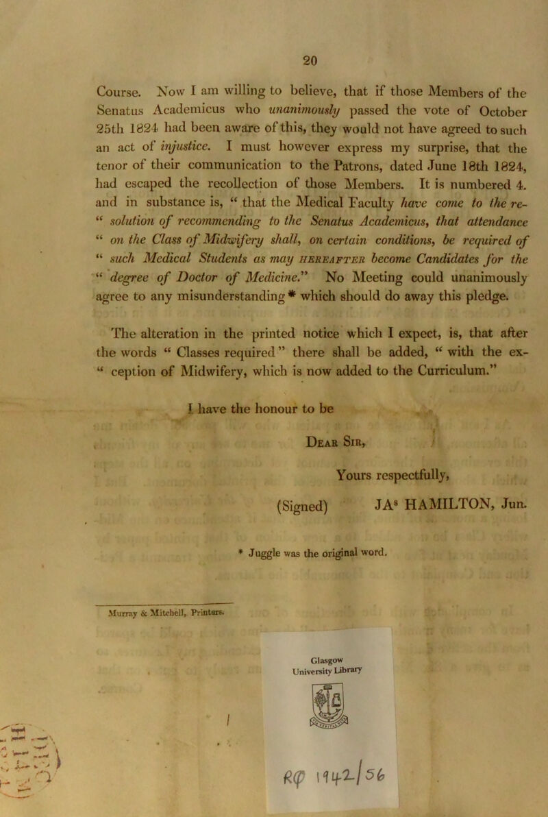 Course. Now I am willing to believe, that if those Members of the SenatLis Academicus who unanbnoudy passed the vote of October 25th 1824 had been aware of this, they would not have agreed to such an act of injustice. I must however express my surprise, that the tenor of their communication to the Patrons, dated June 18th 1824, had escaped the recollection of those Members. It is numbered 4. and in substance is, “ that the Medical Paculty have come to the re- “ solution of recommending to the Senatus Academicus^ that attendance “ on the Class of Midwifery shall, on certain conditions, be required of “ such Medical Students as may hereafter become Candidates for the “ degree of Doctor of Medicine.’’* No Meeting could unanimously agree to any misunderstanding* which should do away this pledge. The alteration in the printed notice which I expect, is, that after the words “ Classes required ” there shall be added, “ with the ex- “ ception of Midwifery, which is now added to the Curriculum.” I have the honour to be Dear Sir, / Yours respectfully, (Signed) JA® HAMILTON, Jun. * Juggle was the original word. Murray & Mitchell, Printers. Glasgow University Library