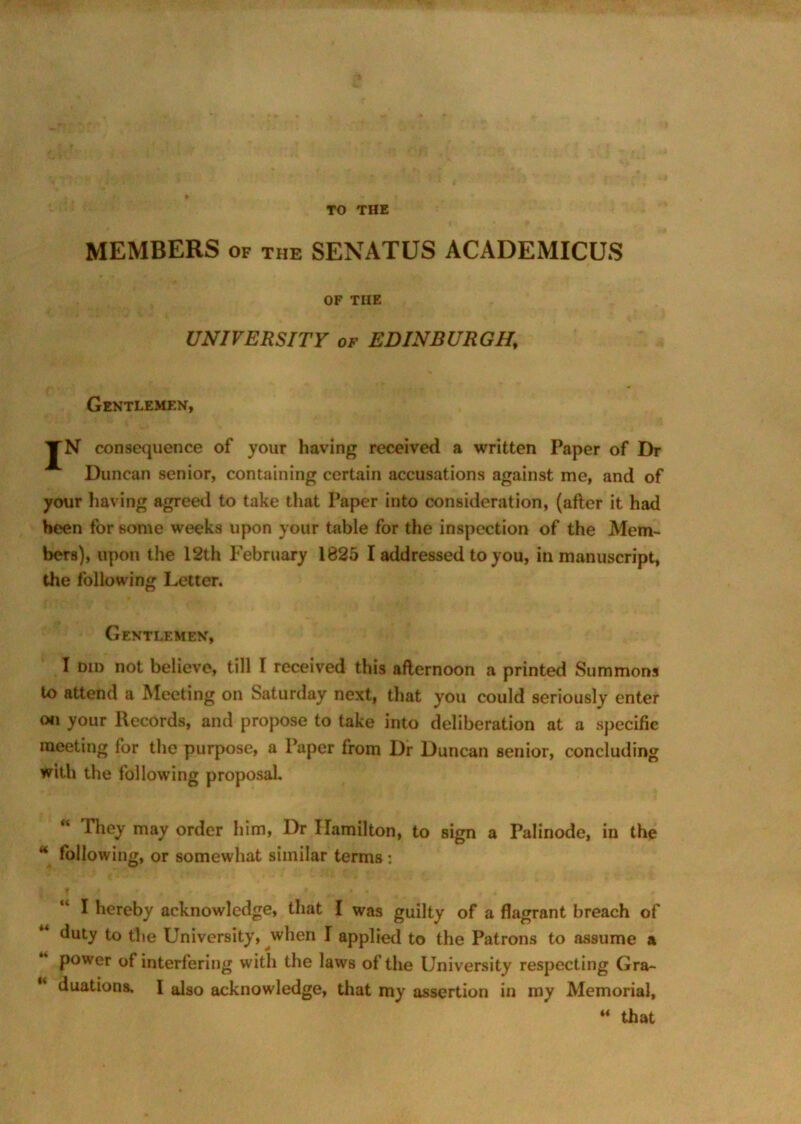 MEMBERS of the SENATUS ACADEMICUS OF TIIE UNIVERSITY of EDINBURGH\ Gentlemen, JN consequence of your having received a written Paper of Dr Duncan senior, containing certain accusations against me, and of your having agreed to take that Paper into consideration, (after it had been for some weeks upon your table for the inspection of the Mem- bers), upon the 12th February 1825 I addressed to you, in manuscript, the following Letter. Gentlemen, I did not believe, till I received this afternoon a printed Summons to attend a Meeting on Saturday next, that you could seriously enter on your Records, and propose to take into deliberation at a specific meeting for the purpose, a Paper from Dr Duncan senior, concluding with the following proposal. “ They may order him, Dr Hamilton, to sign a Palinode, in the * following, or somewhat similar terms : I hereby acknowledge, that I was guilty of a flagrant breach of duty to the University, when I applied to the Patrons to assume a power of interfering with the laws of the University respecting Gra- duations, I also acknowledge, that my assertion in my Memorial, M that